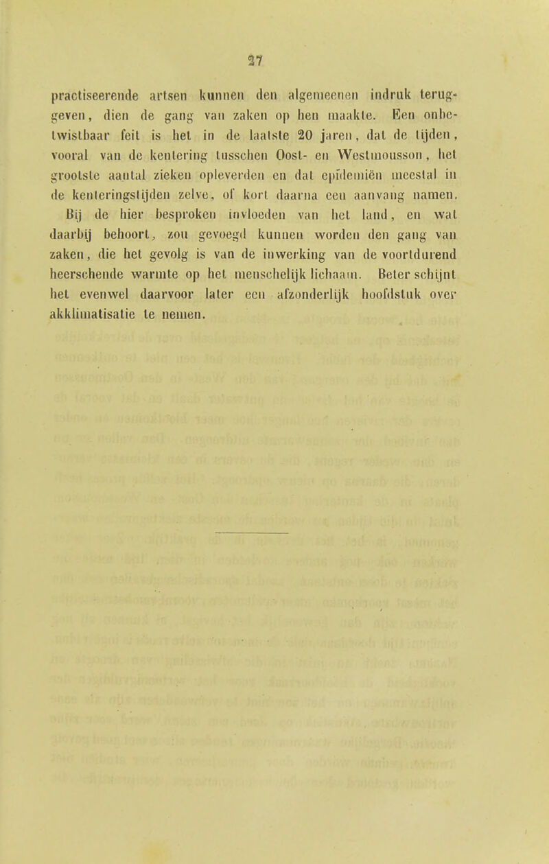 pracliseerende artsen kunnen den algeiueenen indruk terug- geven , dien de gang van zaken op hen inaakle. Een onhc- Iwislbaar feil is liel in de laalsie 20 jaren, dal de lijden, vooral van de kentering lusschen Oost- en Wcstnionsson, hel grootste aantal zieken oplevenien en dat epïdeiiiiën inecslai in de kenleringslijden zelve, ol kort daarna een aanvang namen. Bij de hier besproken invloeden van het land, en wat daarbij behoort, zou gevoegd kunnen worden den gang van zaken, die het gevolg is van de inwerking van de voortdurend heerschende warmte op hel menschelijk lichaam. Beier schijnt hel evenwel daarvoor later een afzonderlijk hoofdstuk over akklimatisatie Ie nemen.