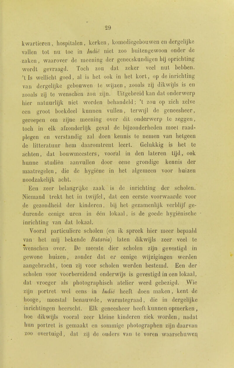 kwartieren, hospitalen, kerken, komediegebouwen en dergelijke vallen tot nu toe in Indië niet zoo buitengewoon onder de zaken, waarover de meening der geneeskundigen bij oprichting wordt gevraagd. Toch zou dat zeker veel nut hebben, 'lis wellicht goed, al is het ook in het kort, op de inrichting van dergelijke gebouwen Ie wijzen, zooals zij dikwijls is en zooals zij te wenschen zou zijn. Uitgebreid kan dat onderwerp hier natuurlijk niet worden behandeld; 't zou op zich zelve een groot boekdeel kunnen vullen, terwijl de geneesheer, geroepen om zijne meening over dit onderwerp te zeggen, toch in elk afzonderlijk geval de bijzonderheden moet raad- plegen en verstandig zal doen kennis te nemen van hetgeen de litteratuur iiem daaromtrent leert. Gelukkig is het te achten, dat houwmeesters, vooral in den lateren tijd, ook hunne studiën aanvullen door eene grondige kennis der maatregelen, die de hygiëne in het algemeen voor huizen noodzakelijk acht. Een zeer belangrijke zaak is de inrichting der scholen. Niemand trekt het in twijfel, dat een eerste voorwaarde voor de gezondheid der kinderen, bij het gezamenlijk verblijf ge- durende eenige uren in één lokaal, is de goede hygiënische ■ inrichting van dat lokaal. Vooral particuliere scholen (en ik spreek hier meer bepaald van het mij bekende Batavia) laten dikwijls zeer veel te wenschen over. De meeste dier scholen zijn gevestigd in gewone huizen, zonder dat er eenige wijzigingen werden aangebracht, toen zij voor scholen werden bestemd. Een der scholen voor voorbereidend onderwijs is gevestigd in een lokaal, dat vroeger als photographisch atelier werd gebezigd. .Wie zijn portret wel eens in Indië heeft doen maken, kent de hooge, meestal benauwde, warmtegraad, die in dergelijke inricbtingen heerscht. Elk geneesheer heeft kunnen opmerken, hoe dikwijls vooral zeer kleine kinderen ziek worden, nadat hun portret is gemaakt en sommige photographen zijn daarvan zoo overtuigd, dat zLj de ouders van te voren waarschuwen