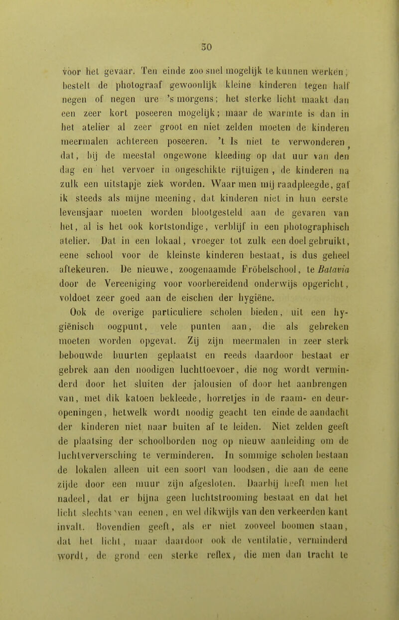 vöor hel gevaar. Ten einde zoo snel mogelijk Ie kunnen werken; bestelt de photograaf gewoonlijk kleine kinderen legen hall' negen of negen ure 's morgens; het sterke licht maakt dan een zeer kort poseeren mogelijk; maar de warmte is dan in het atelier al zeer groot en niet zelden moeten de kinderen jiieermalen achtereen poseeren. 't Is niet te verwonderen ^ dat, hij de meestal ongewone kleeding op dat uur van den dag en hel vervoer in ongeschikte rijtuigen , de kinderen na zulk een uilstapje ziek worden. Waar men mij raadpleegde, gaf ik steeds als mijne mcening, dat kinderen niet in hun eerste levensjaar moeten worden hlootgesleld aan de gevaren van hel, al is het ook kortstondige, verblijf in een pholographisch atelier. Dat in een lokaal, vroeger tol zulk een doei gebruikt, eene school voor de kleinste kinderen beslaat, is dus geheel aftekeuren. De nieuwe, zoogenaamde Fröbelschool, Ie Batavia door de Vereeniging voor voorbereidend onderwijs opgericht, voldoet zeer goed aan de eischen der hygiëne. Ook de overige particuliere scholen bieden, uit een hy- giënisch oogpunt, vele punten aan, die als gebreken moeten worden opgevat. Zij zijn meermalen in zeer sterk behouwde buurten geplaatst en reeds daardoor bestaat er gebrek aan den noodigen luchttoevoer, die nog woidt vermin- derd door het sluiten der jalousien of door het aanbrengen van, met dik katoen bekleede, horretjes in de raam- en deur- openingen, hetwelk wordl noodig geacht ten einde de aandacht der kinderen niet naar huilen af te leiden. Niet zelden geeft de plaatsing der schoolborden nog op nieuw aanleiding om de luchlverversching Ie verminderen. In sommige scholen bestaan de lokalen alleen uit een soort van loodsen, die aan de eene zijde door een muur zijn afgesloten. Daarbij hi-efl men hel nadeel, dal er bijna geen luchlstrooming bestaat en dat het licht slcchls 'van ccnen , en wel dikwijls van den verkeerden kant invalt. Hovendien geeft, als er niet zooveel boomen slaan, dal het lichl , maar daaidoor ook de ventilatie, verminderd wordl, de grond een slerke rellex, die men dan tracht te