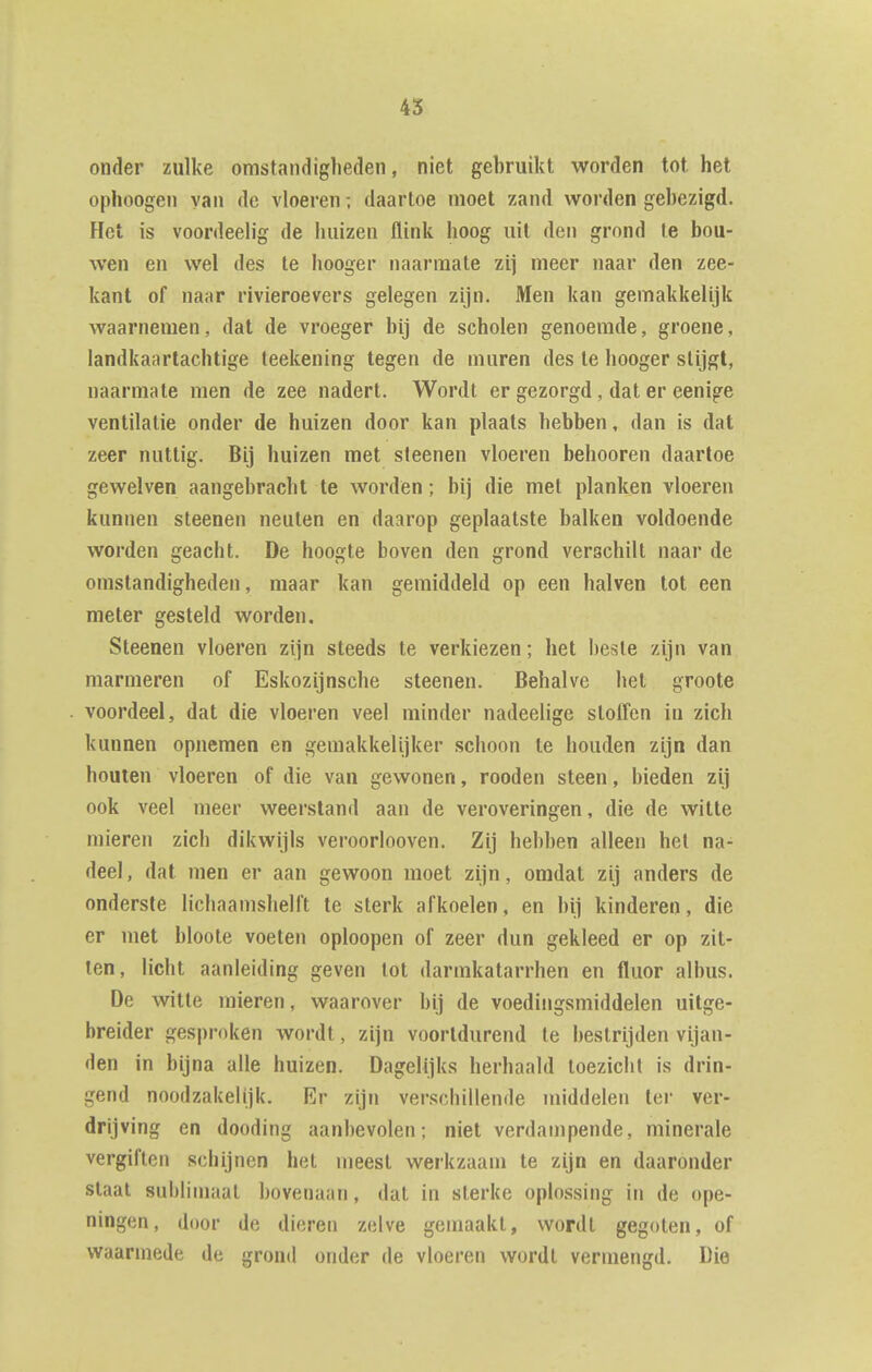 onder zulke omstandigheden, niet gebruikt worden tot het ophoogen yaii de vloeren; daartoe moet zand worden gebezigd. Flet is voordeelig de huizen flink hoog uit den grond te bou- wen en wel des te hooger naarmate zij meer naar den zee- kant of naar rivieroevers gelegen zijn. Men kan gemakkelijk waarnemen, dat de vroeger bij de scholen genoemde, groene, landkaartachtige teekening tegen de muren des te hooger stijgt, naarmate men de zee nadert. Wordt er gezorgd, dat er eenige ventilatie onder de huizen door kan plaats hebben, dan is dat zeer nuttig. Bij huizen met steenen vloeren behooren daartoe gewelven aangebracht te worden; bij die met planken vloeren kunnen steenen neuten en daarop geplaatste balken voldoende worden geacht. De hoogte boven den grond verschilt naar de omstandigheden, maar kan gemiddeld op een halven lot een meter gesteld worden. Steenen vloeren zijn steeds te verkiezen; het beste zijn van marmeren of Eskozijnsche steenen. Behalve het groote voordeel, dat die vloeren veel minder nadeelige sloffen in zich kunnen opnemen en gemakkelijker schoon te houden zijn dan houten vloeren of die van gewonen, rooden steen, bieden zij ook veel meer weerstand aan de veroveringen, die de witte mieren zich dikwijls veroorlooven. Zij hebben alleen hel na- deel, dat men er aan gewoon moet zijn, omdat zij anders de onderste lichaamshelft te sterk afkoelen, en bij kinderen, die er met bloote voeten oploopen of zeer dun gekleed er op zit- ten, licht aanleiding geven lot darmkatarrhen en fluor albus. De witte mieren, waarover bij de voedingsmiddelen uitge- breider gesproken wordt, zijn voortdurend te bestrijden vijan- den in bijna alle huizen. Dagelijks herhaald toezicht is drin- gend noodzakelijk. Er zijn verschillende middelen ter ver- drijving en dooding aanbevolen; niet verdampende, minerale vergiften schijnen het nieesl werkzaam te zijn en daaronder staal sublimaat bovenaan, dat in sterke oplossing in de ope- ningen, door de dieren zelve gemaakt, wordt gegoten, of waarmede de grond onder de vloeren wordt vermengd. Die