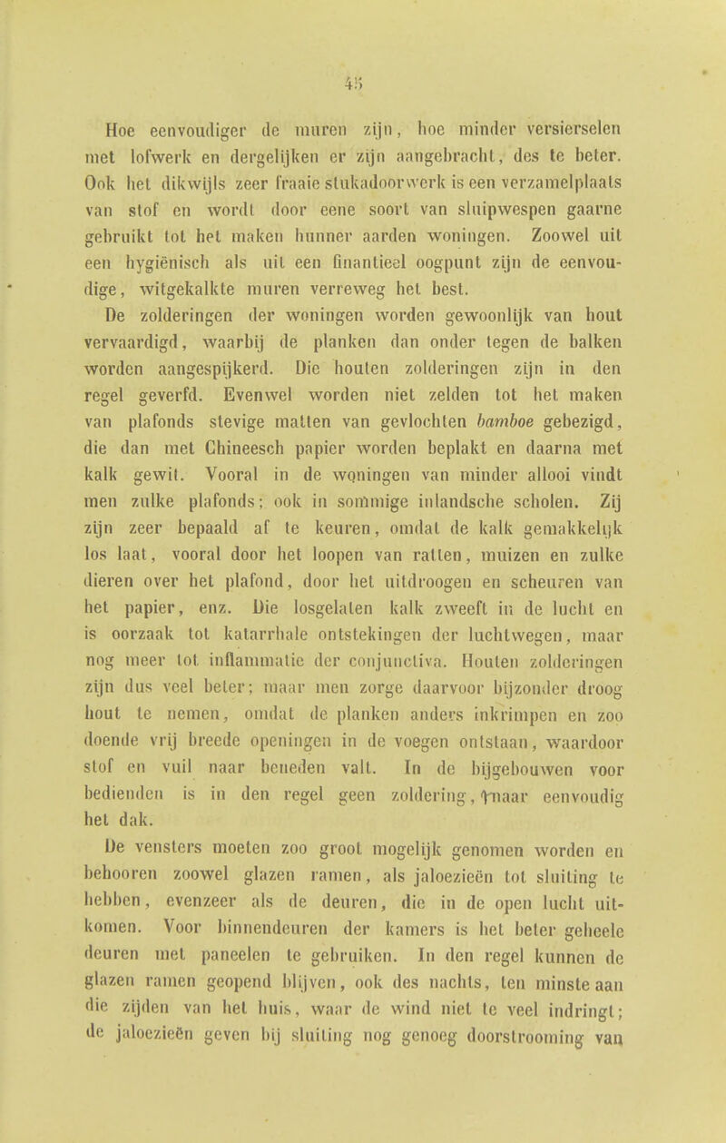 4;'> Hoe eenvoudiger de muren zijn, hoe minder versierselen met lofwerk en dergelijken er zijn aangebracht, des te beter. Ook het dikwijls zeer fraaie stukadoorwerk is een verzamelplaats van stof en wordt door eene soort van sluipwespen gaarne gebruikt lot het maken hunner aarden woningen. Zoowel uit een hygiënisch als uit een fuiantieei oogpunt zijn de eenvou- dige, witgekalkte muren verreweg het best. De zolderingen der woningen worden gewoonlijk van hout vervaardigd, waarbij de planken dan onder tegen de balken worden aangespijkerd. Die houten zolderingen zijn in den regel geverfd. Evenwel worden niet zelden tot het maken van plafonds stevige matten van gevlochten bamboe gebezigd, die dan met Chineesch papier worden beplakt en daarna met kalk gewit. Vooral in de wqningen van minder allooi vindt men zulke plafonds; ook in sommige iulandsche scholen. Zij zijn zeer bepaald af te keuren, omdat de kalk gemakkelijk los laat, vooral door het loopen van rallen, muizen en zulke dieren over het plafond, door het uildroogen en scheuren van het papier, enz. Die losgelaten kalk zweeft in de lucht en is oorzaak tot katarrhale ontstekingen der luchtwegen, maar nog meer lot inflannnalic der conjuncliva. Houten zolderingen zijn dus veel beter; maar men zorge daarvoor hijzonder droog hout te nemen, omdat de planken anders inkrimpen en zoo doende vrij breede openingen in de voegen ontstaan, waardoor stof en vuil naar beneden valt. In de hijgebouwen voor bedienden is in den regel geen zoldering, tiiaar eenvoudig het dak. De vensters moeten zoo groot mogelijk genomen worden en behooren zoowel glazen ramen, als jaloezieën lot sluiting Ie hebben, evenzeer als de deuren, die in de open lucht uit- komen. Voor binnendeuren der kamers is hel beter geheele deuren met paneelen te gebruiken. In den regel kunnen de glazen ramen geopend blijven, ook des nachts, ten minste aan die zijden van hel huis, waar de wind niet Ie veel indringt; de jaloezieën geven bij sluiting nog genoeg doorslrooming van