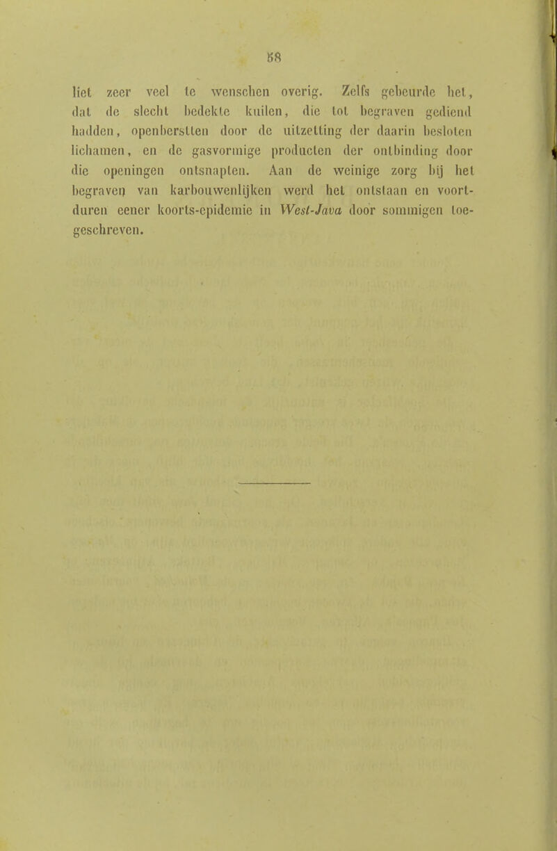 S8 liet zeer veel te wensclicn overig. Zelfs gebeurde het, dal de slecht bedekte kuilen, die tot begraven gediend hadden, openberstten door de uitzetting der daarin besloten lichamen, en de gasvormige producten der ontbinding door die openingen ontsnapten. Aan de weinige zorg bij het begraven van karbouwenlijken werd het ontstaan en voort- duren eener koorts-epidemie in Wesl-Java door sommigen toe- geschreven.