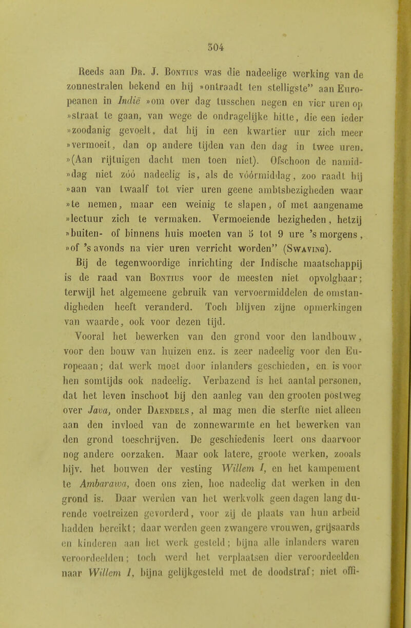 Reeds aan Dn. J. Bontius v;as die nadeelige werking van de zouneslralen bekend en hij «ontraadt (en stelligste aan Euro- peanen in Indië »om over dag tussclien negen en vier uren op «straat te gaan, van wege de ondragelijke liitte, die een ieder «zoodanig gevoelt, dat hij in een kwartier uur zich meer «vermoeit, dan op andere tijden van den dag in twee uren. «(Aan rijtuigen dacht men toen niet). Ofschoon de namid- «dag niet zóó nadeelig is, als de vóórmiddag, zoo raadt hij «aan van twaalf tot vier uren geene amhlshezigheden waar «te nemen, maar een weinig Ie slapen, of met aangename «lectuur zich te vermaken. Vermoeiende bezigheden, hetzij «huiten- of hinnens huis moeten van 5 tol 9 ure 's morgens, »of *s avonds na vier uren verricht worden (Swaving). Bij de tegenwoordige inrichting der Indische maatschappij is de raad van Bontius voor de meesten niet opvolghaar; terwijl het algemeene gebruik van vervoermiddelen de omstan- digheden heeft veranderd. Toch blijven zijne opmerkingen van waarde, ook voor dezen tijd. Vooral het bewerken van den grond voor den landbouw, voor den bouw van huizen enz. is zeer nadeelig voor den Eu- ropeaan; dat werk moet door inlanders geschieden, en is voor hen somtijds ook nadeelig. Verbazend is het aantal personen, dal het leven inschoot bij den aanleg van den groolen postweg over Java, onder Daendels , al raag men die sterfte niet alleen aan den invloed van de zonnewarmte en het bewerken van den grond toeschrijven. De geschiedenis leert ons daarvoor nog andere oorzaken. Maar ook latere, grootc werken, zooals bijv. het bouwen der vesting Willem J, en bet kampement Ie Amharawa, doen ons zien, hoe nadeelig dat werken in den grond is. Daar werden van het werkvolk geen dagen lang du- rende voetreizen gevorderd, voor zij de plaats van hun arbeid hadden bereikt; daar werden geen zwangere vrouwen, grijsaards en kinderen aan bet werk gesteld; bijna alle inlanders waren veroordeelden; toch werd bet verplaatsen dier veroordeelden naar Willem 1, bijna gelijkgesteld met de doodstraf; niet oïTi-