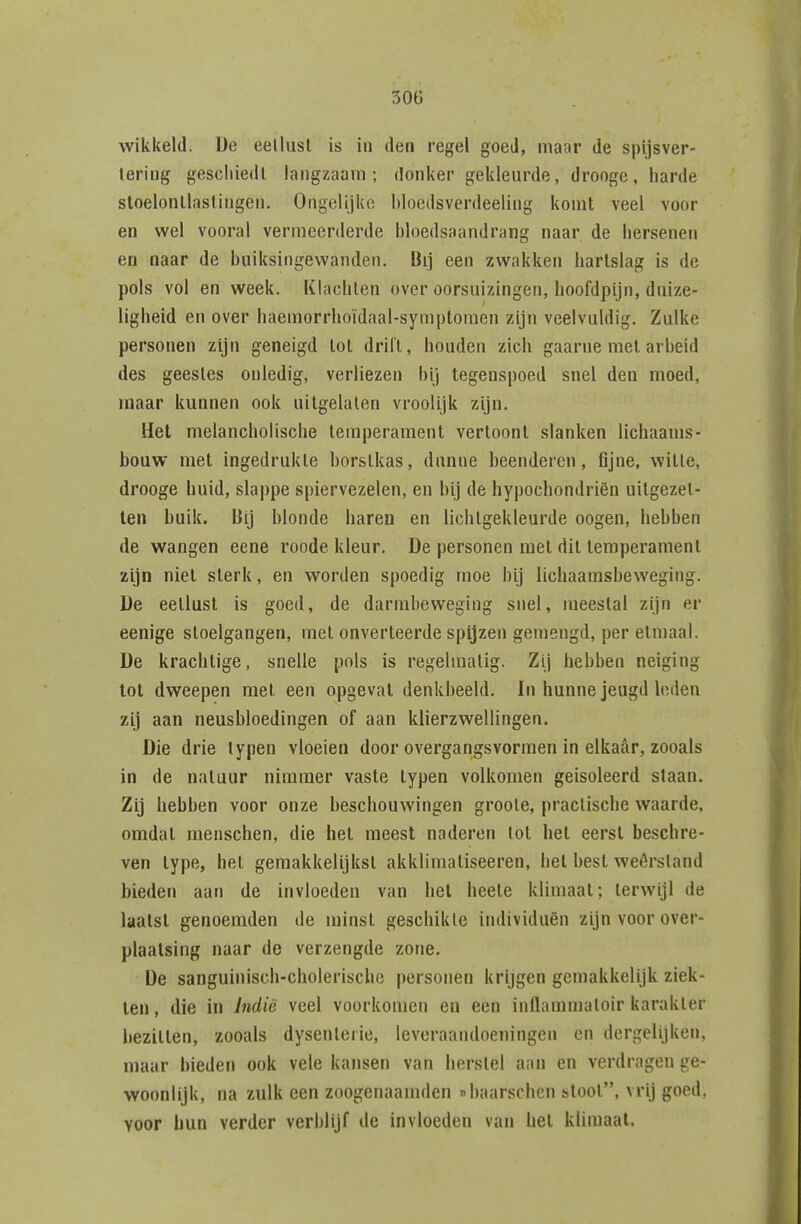 wikkeld. De eellusl is in den regel goeJ, maar de spijsver- tering gescliiedl langzaam; donker gekleurde, drooge, harde stoelonllaslingen. Ongelijke Itloedsverdeeling komt veel voor en vy^el vooral vermeerderde bloedsaandrang naar de hersenen en naar de buiksingewanden. Bij een zwakken hartslag is de pols vol en week. Klachten over oorsuizingen, hoofdpijn, duize- ligheid en over haemorrhoïdaal-symptomen zijn veelvuldig. Zulke personen zijn geneigd lol drilt, houden zich gaarne mei arbeid des geesles onledig, verliezen bij tegenspoed snel den moed, maar kunnen ook uitgelaten vroolijk zijn. Het melancholische temperament vertoont slanken lichaams- bouw met ingedrukte borstkas, dunne beenderen, fijne, wille, drooge huid, slappe spiervezelen, en bij de hypochondriën uitgezet- ten buik. Bij blonde haren en lichtgekleurde oogen, hebben de wangen eene roode kleur. De personen met dit temperament zijn niet sterk, en worden spoedig moe bij lichaamsbeweging. De eetlust is goed, de darmbeweging snel, meestal zijn er eenige stoelgangen, met onverteerde spijzen gemengd, per etmaal. De krachtige, snelle pols is regelmatig. Zij hebben neiging tol dweepen met een opgevat denkbeeld. In hunne jeugd leden zij aan neusbloedingen of aan klierzwellingen. Die drie typen vloeien door overgangsvormen in elkaar, zooals in de natuur nimmer vaste typen volkomen geïsoleerd staan. Zij hebben voor onze beschouwingen groole, praclische waarde, omdat menschen, die het meest naderen lol hel eerst beschre- ven type, het gemakkelijkst akklimatiseeren, hel best weêrsland bieden aan de invloeden van hel heele klimaat; terwijl de laatst genoemden de minst geschikte individuen zijn voor over- plaatsing naar de verzengde zone. De sanguinisch-cliolerischc personen krijgen gemakkelijk ziek- ten , die in indië veel voorkomen en een inllammaloir karakter bezitten, zooals dysenleiie, leveraandoeningen en dergelijken, maar bieden ook vele kansen van herstel aan en verdragen ge- woonlijk, na zulk een zoogenaamden «baarschen sloot, vrij goed, voor hun verder verblijf de invloeden van het klimaat.