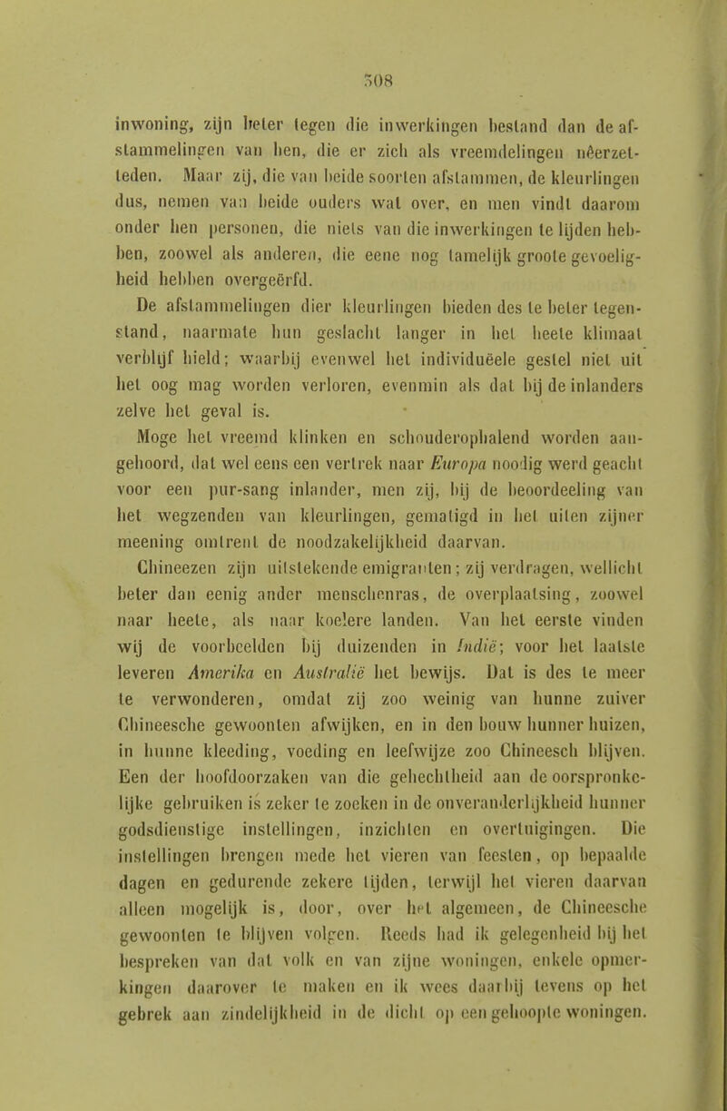 inwoning, zijn heler legen die inweiidngen bestand dan de af- lien, die er zich als vreemdelingen néerzel- leden. Maar zij, die van I)eide soorten afstammen, de kleurhngen dus, nemen va:i heide ouders wal over, en men vindt daarom onder hen personen, die niets van die inwerkingen Ie lijden heb- ben, zoowel als anderen, die eene nog tamelijk groote gevoelig- heid hebben overgeërfd. De afstammelingen dier kleurlingen bieden des te beter tegen- stand, naarmate hun geslacht langer in het beete klimaat verblijf hield; waarbij evenwel het individuëele gestel niet uil het oog mag worden verloren, evenmin als dat bij de inlanders zelve hel geval is. Moge hel vreemd klinken en schouderophalend worden aan- geboord, dal wel eens een vertrek naar Europa noodig werd geacht voor een pur-sang inlander, men zij, bij de beoordeeling van het wegzenden van kleurlingen, gematigd in bet uilen zijner meening omtrent de noodzakelijkheid daarvan. Chineezen zijn uilstekende emigranten; zij verdragen, wellicht heler dan eenig ander menschonras, de overplaatsing, zoowel naar beete, als naar koelere landen. Van hel eerste vinden wij de voorbeelden bij duizenden in Indië; voor hel laatste leveren Amerika en Australië hel bewijs. Dal is des Ie meer Ie verwonderen, omdat zij zoo weinig van hunne zuiver Chineesche gewoonten afwijken, en in den bouw hunner huizen, in hunne kleeding, voeding en leefwijze zoo Chineesch blijven. Een der hoofdoorzaken van die gehechtheid aan de oorspronke- lijke gebruikeïi is zeker Ie zoeken in de onveranderlijkheid hunner godsdienstige instellingen, inzichten en overtuigingen. Die instellingen brengen mede bet vieren van feesten, op bepaalde dagen en gedurende zekere lijden, terwijl hel vieren daarvan alleen mogelijk is, door, over hel algemeen, de Chineesche gewoonten Ie blijven volgen. Reeds had ik gelegenheid bij het hespreken van dal volk en van zijne woningen, enkele opmer- kingefi daarover Ie maken en ik wees daarbij levens op hel gebrek aan zindelijkheid in de dicht op een gehoopte woningen.