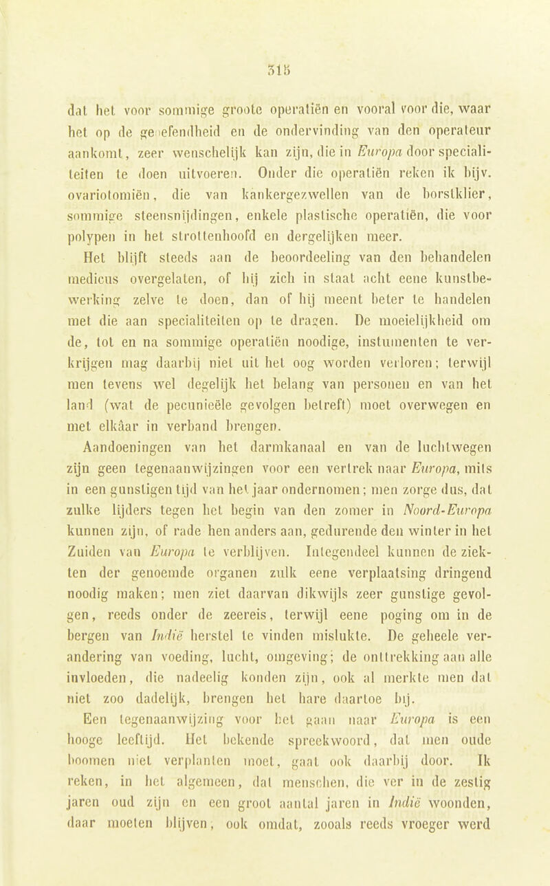51b dal hel voor sommige groote opuratiën en vooral voor die, waar hel op de ge iefendheid en de ondervinding van den operateur aanltoml, zeer wenschelijic kan zijn, die in É't<ro/;a door speciali- teiten te doen uitvoeren. Onder die operaliën reken ik hijv. ovariotomiën, die van kankergezwellen van de borstklier, sommige sleensnijdingen, enkele plastische operaliën, die voor polypen in het strottenhoofd en dergelijken meer. Hel bltift steeds aan de heoordeeling van den behandelen medicus overgelaten, of hij zich in slaat achl eene kunslbe- weiking zelve Ie doen, dan of hij meent beter te handelen met die aan specialiteiten op te draden. De moeiel ijk beid om de, tol en na sommige operaliën noodige, instumenten te ver- krijgen mag daarbij niet uil hel oog worden verloren; terwijl men tevens wel degelijk hel belang van personen en van hel land (wal de pecunieële gevolgen betreft) moei overwegen en met elkaar in verband brengen. Aandoeningen van het darmkanaal en van de luchtwegen zijn geen tegenaanwijzingen voor een vertrek naar Europa, mits in een gunsligen lijd van hel jaar ondernomen; men zorge dus, dat zulke lijders tegen hel begin van den zomer in Noord-Europa kunnen zijn, of rade hen anders aan, gedurende den winler in hel Zuiden van Europa te verblijven. Integendeel kunnen de ziek- ten der genoemde organen zulk eene verplaatsing dringend noodig maken; men ziet daarvan dikwijls zeer gunstige gevol- gen, reeds onder de zeereis, terwijl eene poging om in de bergen van Indië herstel te vinden mislukte. De gebeele ver- andering van voeding, lucht, omgeving; de onttrekking aan alle invloeden, die nadeelig konden zijn, ook al merkte men dat niet zoo dadelijk, brengen hel hare daartoe bij. Een legenaanwijzitig voor hel gaan naar Europa is een booge leeftijd, liet bekende spreekwoord, dal men oude hoornen niet verplanten moet, gaal ook daarbij door. Ik reken, in het algemeen, dat menschen. die ver in de zestig jaren oud zijn en een groot aantal jaren in Indië woonden, daar moeten blijven, ook omdat, zooals reeds vroeger werd