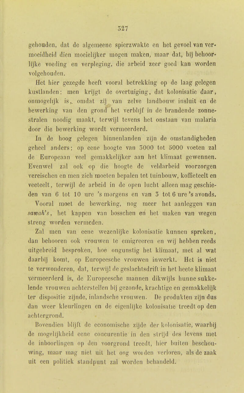 gehouden, dat de algemeene spierzwakte en het gevoel van ver- moeidheid dien moeielijlter mogen maken, maar dat, hij hehoor- lijke voeding en verpleging, die arheid zeer goed kan worden volgehouden. Het hier gezegde heeft vooral hetrekking op de laag gelegen kustlanden; men krijgt de overtuiging, dat kolonisatie daar, onmogelijk is,, omdat zij van zelve landbouw insluit en de bewerking van den grond het verblijf in de brandende zonne- stralen noodig maakt, terwijl tevens het onstaan van malaria door die bewerking wordt vermeerderd. In de hoog gelegen binnenlanden zijn de omstandigheden geheel anders; op eene hoogte van 3000 tot 5000 voeten zal de Europeaan veel gemakkelijker aan het klimaat gewennen. Evenwel zal ook op die hoogte de veldarbeid voorzorgen vereischen en men zich moeien bepalen tot tuinbouw, koffieteelt en veeteelt, terwijl de arbeid in de open lucht alleen mag geschie- den van 6 tot 10 ure 's morgens en van 3 tot 6 ure's avonds. Vooral moet de bewerking, nog meer het aanleggen van sawah's, het kappen van bosschen en het maken van wegen streng worden vermeden. Zal men van eene wezenlijke kolonisatie kunnen spreken, dan behooren ook vrouwen Ie emigreeren en wij hebben reeds uitgebreid besproken, hoe ongunstig het klimaat, met al wat daarbij komt, op Europeesche vrouwen inwerkt. Het is niet Ie verwonderen, dat, terwijl de geslachlsdrifl in het heele klimaat vermeerderd is, de Europeesche mannen dikwijls hunne sukke- lende vrouwen achterstellen bij gezonde, krachtige en gemakkelijk ter dispositie zijnde, inlandsche vrouwen. De produkten zijn dus dan weer kleurlingen en de eigenlijke kolonisatie treedt op den achtergrond. Bovendien blijft de economische zijde der knlonisalie, waarbij de mngelijkbeid eene concurenlie in den strijd des levens met de inboorlingen op den voorgrond treedt, bier builen beschou- wing, maar mag niet uil het ong woiden verloren, als de zaak uil een politiek standpunt zal worden behandeld.