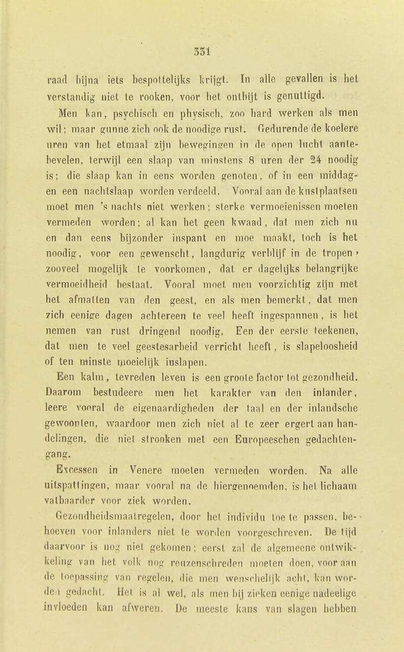 raad hijna iets bespottelijks krijgt. In alle gevallen is het verstandig niet te rooken, voor het onthijt is genuttigd. Men kan, psychisch en physisch, zoo hard werken als men wil; maar gnnne zich ook de noodige rust. Tredurende de koelere uren van het etmaal zijn bewegingen in de open lucht aante- bevelen, terwijl een slaap van minstens 8 uren der 24 noodig is; die slaap kan in eens worden genoten, of in een middag- en een nachtslaap worden verdeeld. Vooral aan de kustplaatsen moet men nachts niet werken; sterke vermoeienissen moeten vermeden worden; al kan het geen kwaad, dat men zich nu en dan eens bijzonder inspant en moe maakt, toch is het noodig, voor een gewenscht, langdurig verblijf in de tropen» zooveel mogelijk te voorkomen, dat er dagelijks belangrijke vermoeidheid bestaat. Vooral moet men voorzichtig zijn met het afmatten van den geest, en als men bemerkt, dat men 7ich eeniere dagen achtereen te veel heeft ingespannen , is het nemen van rust dringend noodig. Een der eerslc feekenen, dat men te veel geestesarbeid verricht heeft, is slapeloosheid of ten minste moeielijk inslapen. Een kalm, tevreden leven is een groole factor lot gezondheid. Daarom bestudeere men het karakter van den inlander, leere vooral de eigenaardigheden der laai en der inlandsclie gewoonten, waardoor men zich niet al te zeer ergert aan han- delingen, die niet stronken met een Europeeschen gedachten- gang. Excessen in Venere moeten vermeden worden. Na alle uitspattingen, maar vooral na de hiergenoemden, is het lichaam vatbaarder voor ziel< worden. Gezondheidsmaatregelen, door hel individu toe te passen, be- hoeven voor inlanders niet Ie worden voorgeschreven. De tijd daarvoor is nog niel gekomen; eerst zal de algemeene ontwik- keling van het volk nog reuzenschreden moeten doen, vooraan de toepassing van regelen, die men wensrhelijk acht, kan wor- deii gedacht. Het is al wel, als men bij zieken cenige nadeeligo invloeden kan afweren. De meeste kans van slagen hebben