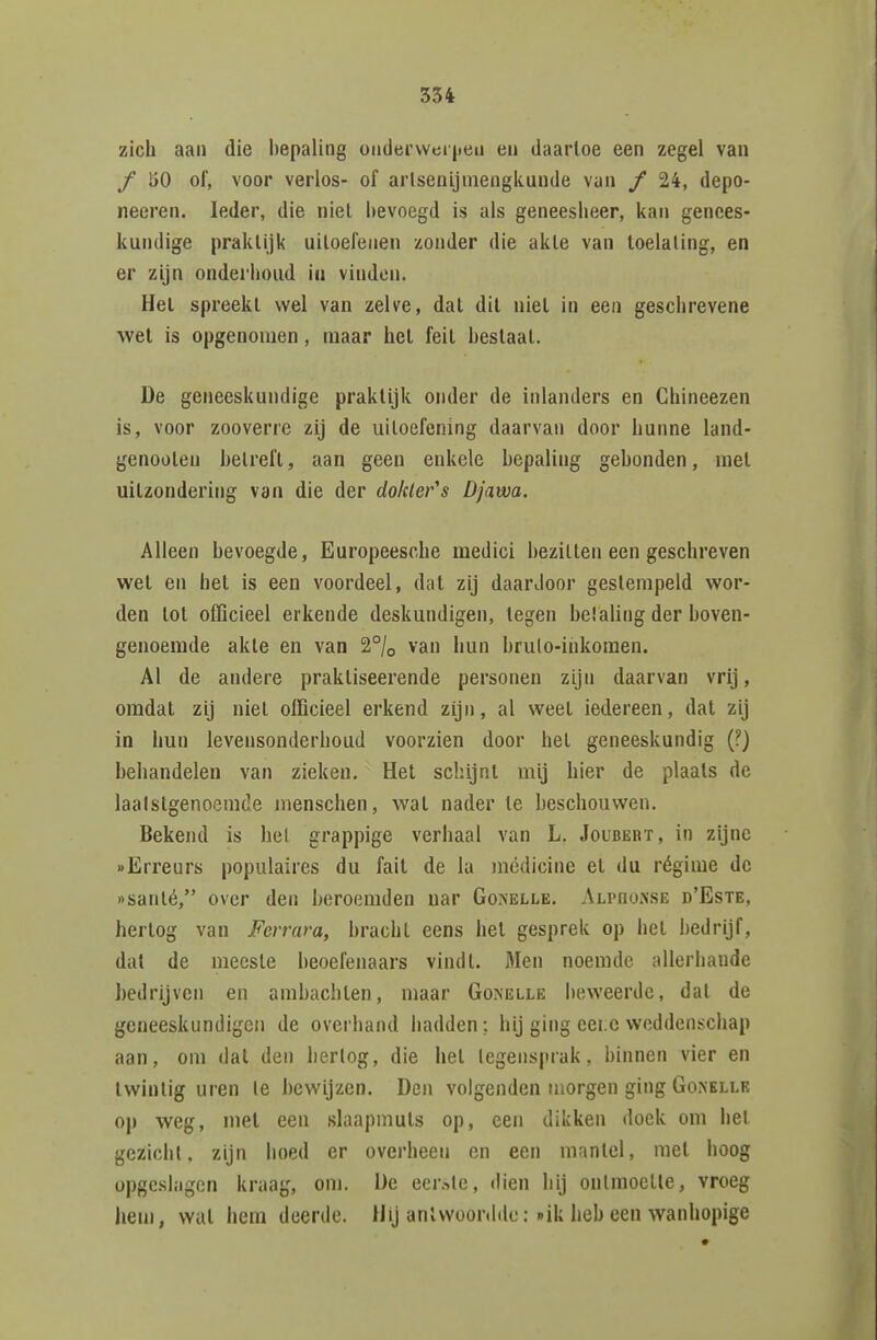 zich aan die bepaling ondervvei jieu en daartoe een zegel van ƒ 150 of, voor verlos- of arlsenijniengkuude van f 24, depo- neeren. Ieder, die niet bevoegd is als geneesheer, kan genees- kundige praktijk uitoefenen zonder die akte van toelating, en er zijn onderhoud in vinden. Het spreekt wel van zelve, dat dit niet in een geschrevene wel is opgenomen, maar het feit hestaai. De geneeskundige praktijk onder de inlanders en Chineezen is, voor zooverre zij de uiloefening daarvan door hunne land- genoolen betreft, aan geen enkele bepaling gebonden, met uilzondering van die der do/der's Djawa. Alleen bevoegde, Europeesclie medici hezilten een geschreven wet en hel is een voordeel, dat zij daardoor gestempeld wor- den tot officieel erkende deskundigen, tegen belaling der boven- genoemde akle en van 2% van hun brulo-ihkomen. Al de andere praktiseerende personen zijn daarvan vrij, omdat zij niet officieel erkend zijn, al weel iedereen, dat zij in hun levensonderhoud voorzien door het geneeskundig (?) behandelen van zieken. Het schijnt mij hier de plaats de laalstgenoemde menschen, wat nader te beschouwen. Bekend is hel grappige verhaal van L. Joubebt, in zijne «Erreurs populaires du fait de Ia médicine el du régime de »sanlé, over den beroemden nar Gonelle. Alpoonse d'Este, hertog van Ferrara, bracht eens het gesprek op het bedrijf, dal de meeste beoefenaars vindt. Men noemde allerhande bedrijven en ambachten, maar Gonelle beweerde, dal de geneeskundigen de overhand hadden: hij ging eei.c weddenschap aan, om dat den herlog, die hel legensprak, binnen vier en twintig uren Ie bewijzen. Den volgenden morgen ging Goaelle op weg, met een slaapmuts op, een dikken doek om hel gezicht, zijn hoed er overheen en een mantel, met hoog opgeslagen kraag, om. De eerste, dien hij ontmoelle, vroeg hem, Wilt hem deerde. Hij anlvvoonldu: »»ik heb een wanhopige