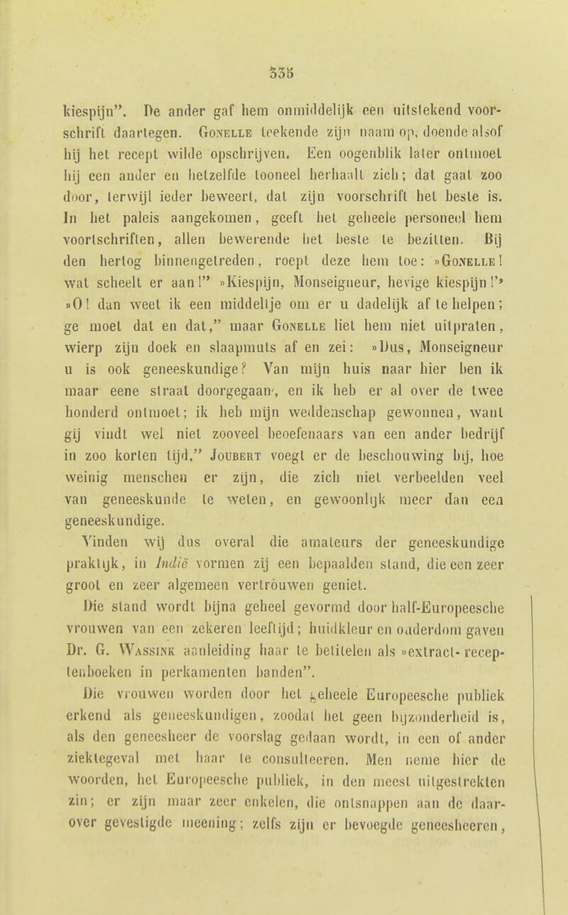 kiespijn. De ander gaf hem onmiddelijk een uilslekend voor- sciirifl daartegen. Gonelle toekende zijn naam op, doende alsof hij hel recept wilde opschrijven. Een oogenhlik laler ontmoet hij een ander en hetzelfde tooneel herhaalt zich; dat gaal zoo door, terwijl ieder heweert, dal zijn voorschrift hel hesle is. In het paleis aangekomen, geeft hel geheele persone(;l hem voortschriften, allen bewerende liet beste te bezitten. 6i.j den hertog binnengetreden, roept deze hem toe: »GoiNelle! wal scheelt er aan! «Kiespijn, Monseigneur, hevige kiespijn!'» dO! dan weel ik een middeltje om er u dadelijk af Ie helpen; ge moei dal en dal, maar Gonelle liet hem niel uitpraten, wierp zijn doek en slaapmuts af en zei: »Dus, Monseigneur u is ook geneeskundige? Van mijn huis naar hier ben ik maar eene straal doorgegaan, en ik heb er al over de twee honderd ontmoet; ik heb mijn weddenschap gewonnen, Avanl gij vindt wei niel zooveel beoefenaars van een ander bedrijf in zoo korten lijd. Joubert voegl er de beschouwing bij, hoe weinig menschen er zijn, die zich niel verbeelden veel van geneeskunde te welen, en gewoonlijk meer dan eea geneeskundige. Vinden wij dus overal die amateurs der geneeskundige praktijk, in Jndië vormen zij een bepaalden stand, die een zeer groot en zeer algemeen vertrouwen geniet. Die stand wordt bijna geheel gevormd door half-Europeesche vrouwen van een zekeren leeflijd; huidkleur en ouderdom gaven Dr. G. Wassink aanleiding haar Ie betitelen als «extract-recep- tenboeken in perkamenten banden. Die vjouwen worden door het j^eheele Europeesche publiek erkend als geneeskundigen, zoodal hel geen bijzonderheid is, als den geneesheer de voorslag gedaan wordt, iti een of ander ziektegeval met haar te consulteeren. Men neme hier de woorden, het Europeesche publiek, in den meest uitgeslreklen zin; er zijn maar zeer enkelen, die ontsnappen aan de daar- over gevestigde meening; zelfs zijn er bevoegde geneesheeren,