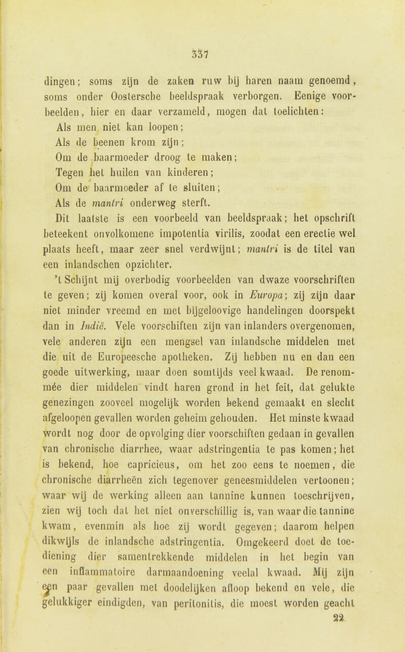 3S7 dingen; soms zijn de zalien ruw bij liaren naam genoemd, soms onder Ooslersclie beeldspraali verborgen. Eenige voor- beelden, bier en daar verzameld, mogen dat loelicbten: Als men niet kan loopen; Als de beenen krom zijn; Om de baarmoeder droog te maken; Tegen liet builen van kinderen; Om de baarmoeder af te sluiten; Als de mantri onderweg sterft. Dit laatste is een voorbeeld van beeldspraak; het opscbrift beteekent onvolkomene impotentia virilis, zoodat een erectie wel plaats beeft, maar zeer snel verdwijnt; mantri is de titel van een inlandschen opzichter. 't Schijnt mij overbodig voorbeelden van dwaze voorschriften te geven; zij komen overal voor, ook in Europa; zij zijn daar niet minder vreemd en met bijgeloovige handelingen doorspekt dan in Indië. Vele voorschiften zijn van inlanders overgenomen, vele anderen zijn een mengsel van inlandsche middelen met die uit de Europeesche apotheken. Zij hebben nu en dan een goede uitwerking, maar doen somtijds veel kwaad. Derenom- mée dier middelen vindt haren grond in hel feit, dat gelukte genezingen zooveel mogelijk worden bekend gemaakt en slecht afgeloopen gevallen worden geheim gehouden. Het minste kwaad wordt nog door de opvolging dier voorschiften gedaan in gevallen van chronische diarrhee, waar adstringentia te pas komen; hel is bekend, hoe capricieus, om het zoo eens te noemen, die chronische diarrheën zich tegenover geneesmiddelen vertoonen; waar wij de werking alleen aan tannine kunnen toeschrijven, zien wij toch dal het niet onverschillig is, van waar die tannine kwam, evenmin als hoe zij wordl gegeven; daarom helpen dikwijls de inlandsche adstringentia. Omgekeerd doet de toe- diening dier samentrekkende middelen in het begin van een inflammatoire darmaandoening veelal kwaad. Mij zijn ^n paar gevallen met doodelijken afloop bekend en vele, die gelukkiger eindigden, van peritonitis, die moest worden geacht 22