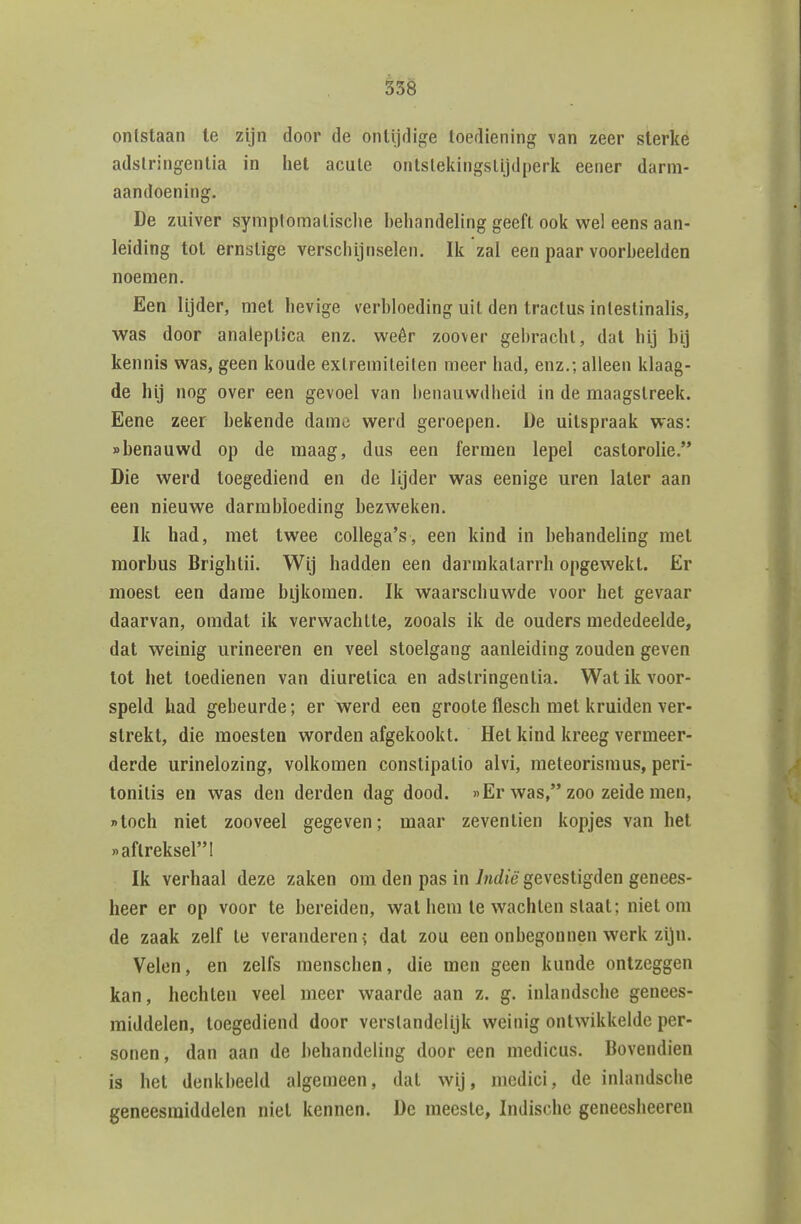 ontstaan te zijn door de ontijdige toediening van zeer sterke adslringentia in het acule ontsleiiingslijdperk eener darm- aandoening. De zuiver symplomalisclie behandeling geeft ook v^el eens aan- leiding tot ernstige verschijnselen. Ik zal een paar voorheelden noemen. Een lijder, met hevige verbloeding uil den tractus inleslinalis, was door analeplica enz. weêr zoover gebracht, dat hij bij kennis was, geen koude exlremileilen meer had, enz.; alleen klaag- de hij nog over een gevoel van benauwdheid in de maagstreek. Eene zeer bekende dame werd geroepen. De uitspraak was: «benauwd op de maag, dus een fermen lepel castorolie. Die werd toegediend en de lijder was eenige uren later aan een nieuwe darmbloeding bezweken. Ik had, met twee collega's, een kind in behandeling met morbus Brightii. Wij hadden een darmkatarrh opgewekt. Er moest een dame bijkomen. Ik waarschuwde voor het gevaar daarvan, omdat ik verwachtte, zooals ik de ouders mededeelde, dat weinig urineeren en veel stoelgang aanleiding zouden geven tot het toedienen van diuretica en adslringentia. Wat ik voor- speld had gebeurde; er werd een groote flesch met kruiden ver- strekt, die moesten worden afgekookt. Het kind kreeg vermeer- derde urinelozing, volkomen conslipalio alvi, meteorismus, peri- tonitis en was den derden dag dood. »Er was, zoo zeide men, toch niet zooveel gegeven; maar zeventien kopjes van het «aftreksel! Ik verhaal deze zaken om den pas in Indië gevestigden genees- heer er op voor te bereiden, wat hem te wachten slaat; niet om de zaak zelf te veranderen > dat zou een onbegonnen werk zijn. Velen, en zelfs raenschen, die men geen kunde ontzeggen kan, hechten veel meer waarde aan z. g. inlandsche genees- middelen, toegediend door verstandelijk weinig ontwikkelde per- sonen , dan aan de behandeling door een medicus. Bovendien is het denkbeeld algemeen, dat wij, medici, de inlandsche geneesmiddelen niet kennen. De meeste, Indische geneesheeren