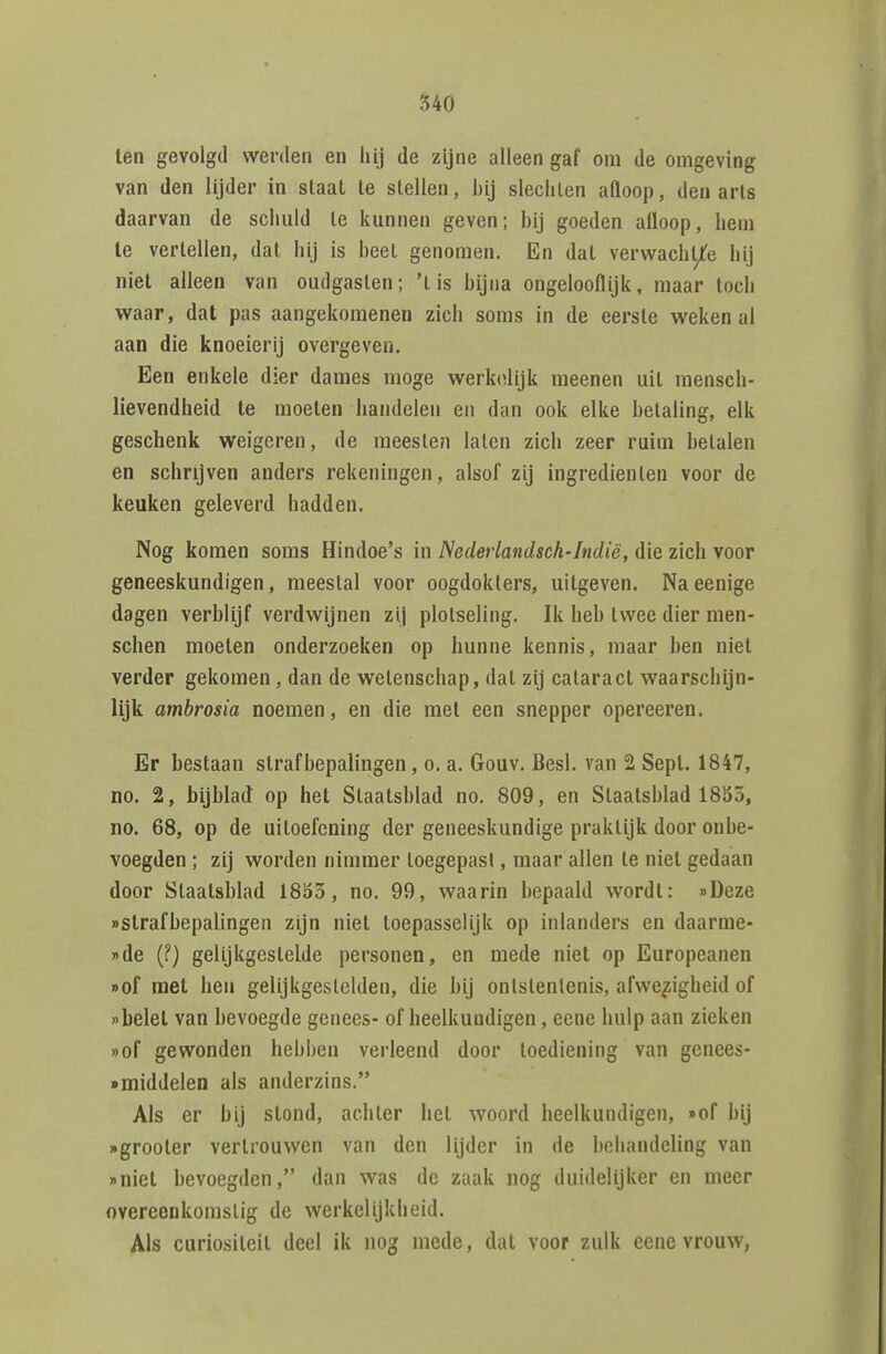 ten gevolgd werden en hij de zijne alleen gaf om de omgeving van den lijder in slaat te stellen, bij slechten aQoop, den arts daarvan de schuld te kunnen geven; hij goeden afloop, hem Ie vertellen, dat hij is beet genomen. En dat verwacht/e hij niet alleen van oudgaslen; 'tis bijna ongelooflijk, maar toch waar, dat pas aangekomenen zich soms in de eerste weken al aan die knoeierij overgeven. Een enkele dier dames moge werk(ïlijk meenen uit raensch- lievendheid te moeten handelen en dan ook elke betaling, elk geschenk weigeren, de meesten laten zich zeer ruim betalen en schrijven anders rekeningen, alsof zij ingrediënten voor de keuken geleverd hadden. Nog komen soms Hindoe's in Nedeiiandsch-Indië, die zich voor geneeskundigen, meestal voor oogdokters, uitgeven. Naeenige dagen verblijf verdwijnen zij plotseling. Ik heb twee dier men- schen moeten onderzoeken op hunne kennis, maar ben niet verder gekomen , dan de wetenschap, dat zij cataract waarschijn- lijk ambrosia noemen, en die met een snepper opereeren. Er bestaan strafbepalingen, o, a. Gouv. Besl. van 2 Sept. 1847, no. 2, bijblad op het Staatsblad no. 809, en Staatsblad 18S5, no. 68, op de uitoefening der geneeskundige praktijk door onbe- voegden ; zij worden nimmer toegepasi, maar allen te niet gedaan door Staatsblad 18o3, no. 99, waarin bepaald wordt: «Deze «strafbepalingen zijn niet toepasselijk op inlanders en daarme- »de (?) gelijkgestelde personen, en mede niet op Europeanen »of met hen gelijkgeslelden, die bij ontstentenis, afwezigheid of belet van bevoegde genees- of heelkundigen, eene hulp aan zieken »of gewonden hebben verleend door toediening van gcnees- • middelen als anderzins. Als er bij stond, achter het woord heelkundigen, »of hij wgrooter vertrouwen van den lijder in de behandeling van »niet bevoegden, dan was de zaak nog duidelijker en meer overeenkomstig de werkelijkheid. Als curiositeit deel ik nog mede, dat voor zulk eene vrouw,