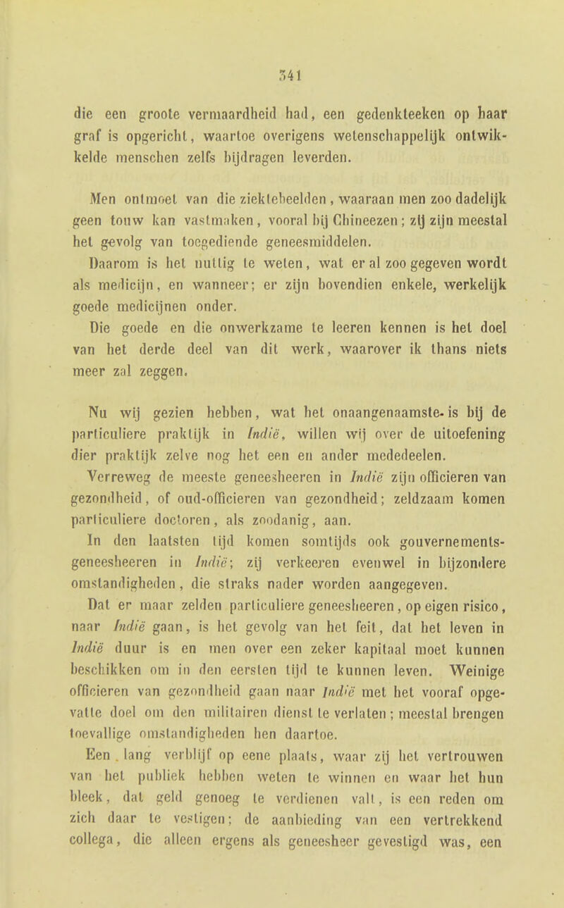 ?i41 die een groole vermaardheid had, een gedenkteeken op haar graf is opgericht, waartoe overigens wetenschappelijk ontwik- kelde menschen zelfs hijdragen leverden. Men ontmoet van die ziektebeelden , waaraan men zoo dadelijk geen touw kan vastmaken, vooral hij Chineezen; zij zijn meestal hel g€volg van toegediende geneesmiddelen. Daarom is het nuttig te weten, wat er al zoo gegeven wordt als medicijn, en wanneer; er zijn bovendien enkele, werkelijk goede medicijnen onder. Die goede en die onwerkzame te leeren kennen is hel doel van het derde deel van dit werk, waarover ik Ihans niets meer zal zeggen. Nu wij gezien hebben, wat het onaangenaamste- is bij de particuh'ere praktijk in Indië, willen wij over de uitoefening dier praktijk zelve nog het een en ander mededeelen. Verreweg de meeste geneesheeren in Indië zijn officieren van gezondheid, of oud-officieren van gezondheid; zeldzaam komen particuliere doctoren, als zoodanig, aan. In den laalsten lijd komen somtijds ook gouvernements- geneesheeren in Indië; zij verkeeren evenwel in bijzondere omstandigheden, die straks nader worden aangegeven. Dat er maar zelden particuliere geneesheeren, op eigen risico, naar Indië gaan, is het gevolg van het feit, dat hel leven in Indië duur is en inen over een zeker kapitaal moet kunnen beschikken om in den eersten tijd te kunnen leven. Weinige officieren van gezondheid gaan naar lnd>c met het vooraf opge- vatte doel om den militairen dienst te verlaten ; meestal brengen toevallige omstandigheden hen daartoe. Een . lang verblijf op eene plaats, waar zij hel vertrouwen van hel publiek hebben weten te winnen cn waar het hun bleek, dat geld genoeg te verdienen vall, is een reden om zich daar te ve.«ligen; de aanbieding van een vertrekkend collega, die alleen ergens als geneesheer gevestigd was, een