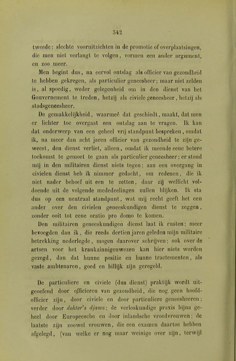 tweede; slechte vooruitzichten in de promotie of overplaatsingen, die raen niet verlangt te volgen, vormen een ander argument, en zoo meer. Men begint dus, na eervol ontslag als officier van gezondheid te hebben gekregen, als particulier geneesheer; maar niet zelden is, al spoedig, weder gelegenheid om in den dienst van het Gouvernement te treden, hetzij als civiele geneesheer, hetzij als stadsgeneesheer. De gemakkelijkheid, waarmeê dat geschiedt, maakt, dat men er lichter toe overgaat een ontslag aan te vragen. Ik kan dat onderwerp van een geheel vrij standpunt bespreken , omdat ik, na meer dan acht jaren officier van gezondheid te zijn ge- weest, den dienst verliet, alleen, omdat ik meende eene betere toekomst te gemoet te gaan als particulier geneesheer; er stond mij in den militairen dienst niets legen; aan een overgang in civieleu dienst heb ik nimmer gedacht, om redenen, die ik niet nader behoef uit een te zetten, daar zij wellicht vol- doende uit de volgende raededeelingen zullen blijken. Ik sta dus op een neutraal standpunt, wat mij recht geeft het een ander over den civielen geneeskundigen dienst te zeggen, zonder ooit tot eene oratio pro domo te komen. Den militairen geneeskundigen dienst laat ik rusten; meer bevoegden dan ik, die reeds dertien jaren geleden mijn militaire betrekking nederlegde, mogen daarover schrijven; ook over de artsen voor het krankzinnigenwezen kan hier niets worden gezegd, dan dat hunne positie en hunne tractementen, als vaste ambtenaren, goed en billijk zijn geregeld. De particuliere en civiele (dus dienst) praktijk wordt uit- geoefend door o/ficieren van gezondheid, die nog. geen hoofd- officier zijn, door civiele en door particuliere geneesheeren; verder door do/cter's djawa; de verloskundige praxis bijna ge- heel door Europeesche en door inlandsche vroedvrouwen; de laatste zijn zoowel vrouwen, die een examen daartoe hebben afgelegd, (van welke er nog maar weinige over zijn, terwijl