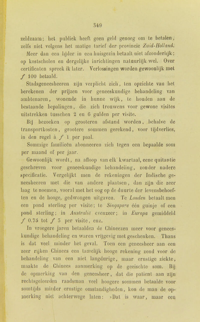 zeldzaam; het publiek heeft geen geld genoeg om Ie betalen, zelfs niet volgens hel matige tarief der provincie Zuid-Holland. Meer dan een lijder in ecu huisgezin betaalt niet afzonderlijk; op kostscholen en dergelijke inrichtingen natuurlijk wel. Over certificaten spreek ik later. Verlossingen worden gewoonlijk mei / 100 betaald. Stadsgeneesheeren zijn verplicht zich, ten opzichte van het berekenen der prijzen voor geneeskundige behandeling van ambtenaren, wonende in hunne wijk, te houden aan de bestaande bepalingen, die zich trouwens voor gewone visites uitstrekken tusschen 2 en 6 gulden per visite. Bij bezoeken op grooteren afstand worden, behalve de transportkosten, grootere sommen gerekend, voor tijdverlies, in den regel a / 1 per paal. Sommige familieën abonneeren zich tegen een bepaalde som per maand of per jaar. Gewoonlijk wordt, na afloop van elk kwartaal, eene quitantie geschreven voor geneeskundige behandeling, zonder nadere specificatie. Vergelijkt men de rekeningen der Indische ge- neesheeren met die van andere plaatsen, dan zijn die zeer laag te noemen, vooral met het oog op de duurte der levensbehoef- ten en de hooge, gedwongen uitgaven. Te Londen belaaltmen een pond sterling per visite; te Singapore één guinje of een pond sterling; in Australië evenzeer; in Europa gemiddeld ƒ 0.73 tot ƒ 3 per visite, enz. In vroegere jaren betaalden de Chineezen meer voor genees- kundige behandeling en waren vrijgevig met geschenken. Thans is dat veel minder bet geval. Toen een geneesheer aan een zeer rijken Chinees een tamelijk hooge rekening zond voor de behandeling van een niet langdurige, maar ernstige ziekte, maakte de Cbinees aanmerking op de geeischte som. Bij de opmerking van den geneesheer, dat die palient aan zijn rechtsgeleerden raadsman veel lioogere sommen i)etaalde voor somtijds minder ernstige omstandigheden, kon de man de op- merking niel achterwege laten: »Dat is waar, maar eeii