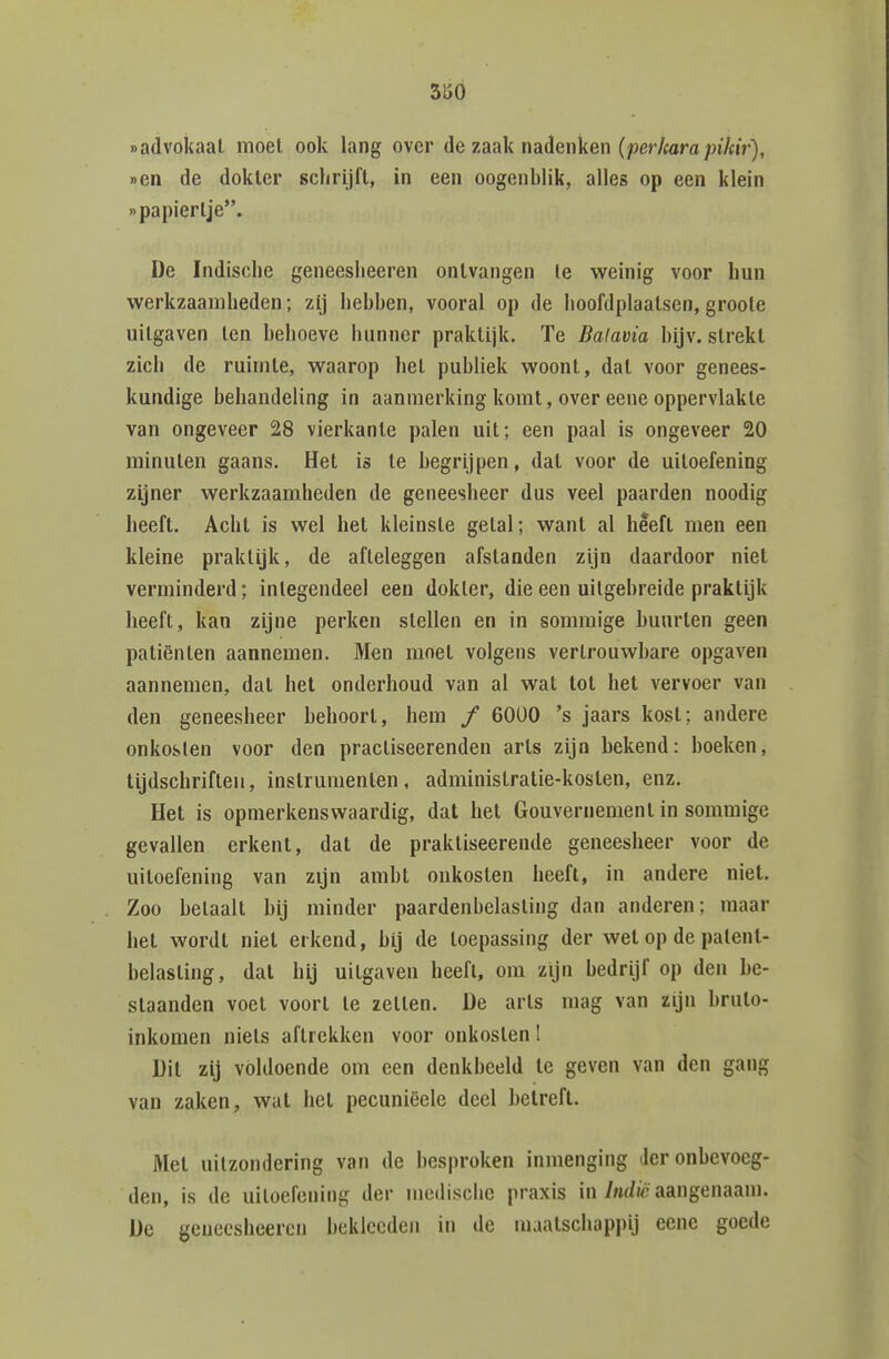 nadvokaal moet ook lang over de zaak nadenken (perkara pikir), r>en de dokier schrijft, in een oogenblik, alles op een klein «papiertje. De Indische geneesheeren ontvangen Ie weinig voor hun werkzaamheden; zij hebben, vooral op de hoofdplaatsen, groole uitgaven ten behoeve hunner praktijk. Te Balavia bijv. strekt zich de ruimte, waarop het publiek woont, dat voor genees- kundige behandeling in aanmerking komt, over eene oppervlakte van ongeveer 28 vierkante palen uit; een paal is ongeveer 20 minuten gaans. Het is te begrijpen, dat voor de uiloefening zijner werkzaamheden de geneesheer dus veel paarden noodig heeft. Acht is wel het kleinste getal; want al heeft men een kleine praktijk, de afteleggen afstanden zijn daardoor niet verminderd; integendeel een dokter, die een uitgebreide praktijk heeft, kan zijne perken stellen en in sommige buurten geen patiënten aannemen. Men moet volgens vertrouwbare opgaven aannemen, dal het onderhoud van al wal tol het vervoer van den geneesheer behoort, hem / 60Ü0 's jaars kost; andere onkosten voor den practiseerenden arts zijn bekend: boeken, tijdschriften, instrumenten, adminislratie-koslen, enz. Het is opmerkenswaardig, dat het Gouvernement in sommige gevallen erkent, dat de praktiseerende geneesheer voor de uiloefening van zijn ambt onkosten heeft, in andere niet. Zoo betaalt bij minder paardenbelasting dan anderen; maar hel wordt niet erkend, bij de toepassing der wet op de patent- belasting, dal hij uilgaven heeft, om zijn bedrijf op den be- slaanden voel voort te zetten. De arls mag van zijn brulo- inkomen niets aftrekken voor onkosten I Dit zij voldoende om een denkbeeld te geven van den gang van zaken, wat het pecuniëele deel betreft. Mei uitzondering van de besproken inmenging der onbevoeg- den, is de uitoefening der medische praxis in/nrf/c aangenaam. De geneesheeren beklecden in de maatschappij eene goede