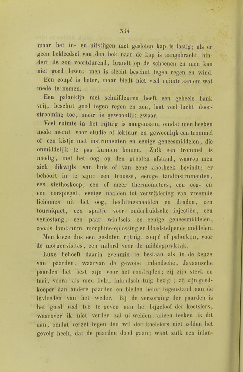 5B4 maar het in- en uitstijgen met gesloten kap is lastig; als er geen bekleedsel van den bok naar de kap is aangebracht, hin- dert de zon voortdurend, brandt op de schoenen en men kan niet goed lezen-, men is slecht beschut tegen regen en wind. Een coupé is beter, maar biedt niet veel ruimte aan om wat mede Ie nemen. Een palankijn met schuifdeuren heeft een geheele bank vrij, beschut goed tegen regen en zon, laat veel lucht door- slrooming toe, maar is gewoonlijk zwaar. Voel ruimte in het rijtuig is aangenaam, omdat men boeken mede neeral voor studie of lektuur en gewoonlijk een trommel of een kislje met instrumenten en eenige geneesmiddelen, die onmiddelijk te pas kunnen komen. Zulk een trommel is noodig, mét het oog op den grooten afstand, waarop men zich dikwijls van huis of van eene apotheek bevindt; er behoort in te zijn: een trousse, eenige tandinstrumenten, een stethoskoop, een of meer Ihermomelers, een oog- en een oorspiegel, eenige naalden lot verwijtiering van vreemde lichamen uit het oog, liechlingsnaalden en draden, een tourniquet, een spuitje voor onderliuidsche iiijecliën, een verlostang, een paar windsels en eenige geneesmiddelen, zooals laudanum, morphine-Ojdossing en bloedslel|)ende middelen. Men kieze dus een gesloten rijtuig, coupé of pahinkijn, voor de morgenvisiles, een milord voor de middagprakttjk. Luxe behoeft daarin evenmin te beslaan als in de keuze van paarden, waarvan de gewone iolaiidsciie, Javaansche paarden het best zijn voor het rondrijden; zij zijn sterk en taai, vooral ais men licht, inlaiidsch tuig bezigt; zij zijn gned- kooper dan andere paarden en bieden beter legenslaud aan de invloeden van het weder. Bij de verzorging der |)aarden is hel goed veel toe te geven aan hel bijgeloof der koetsiers, waarover ik niet verder zal uitweiden; alleen leeken ik dit aan, omdat verzet tegen den wil der knel.siers niet zelden bet gevolg heeft, dat de paarden dood gaan; want zulk een inlan-