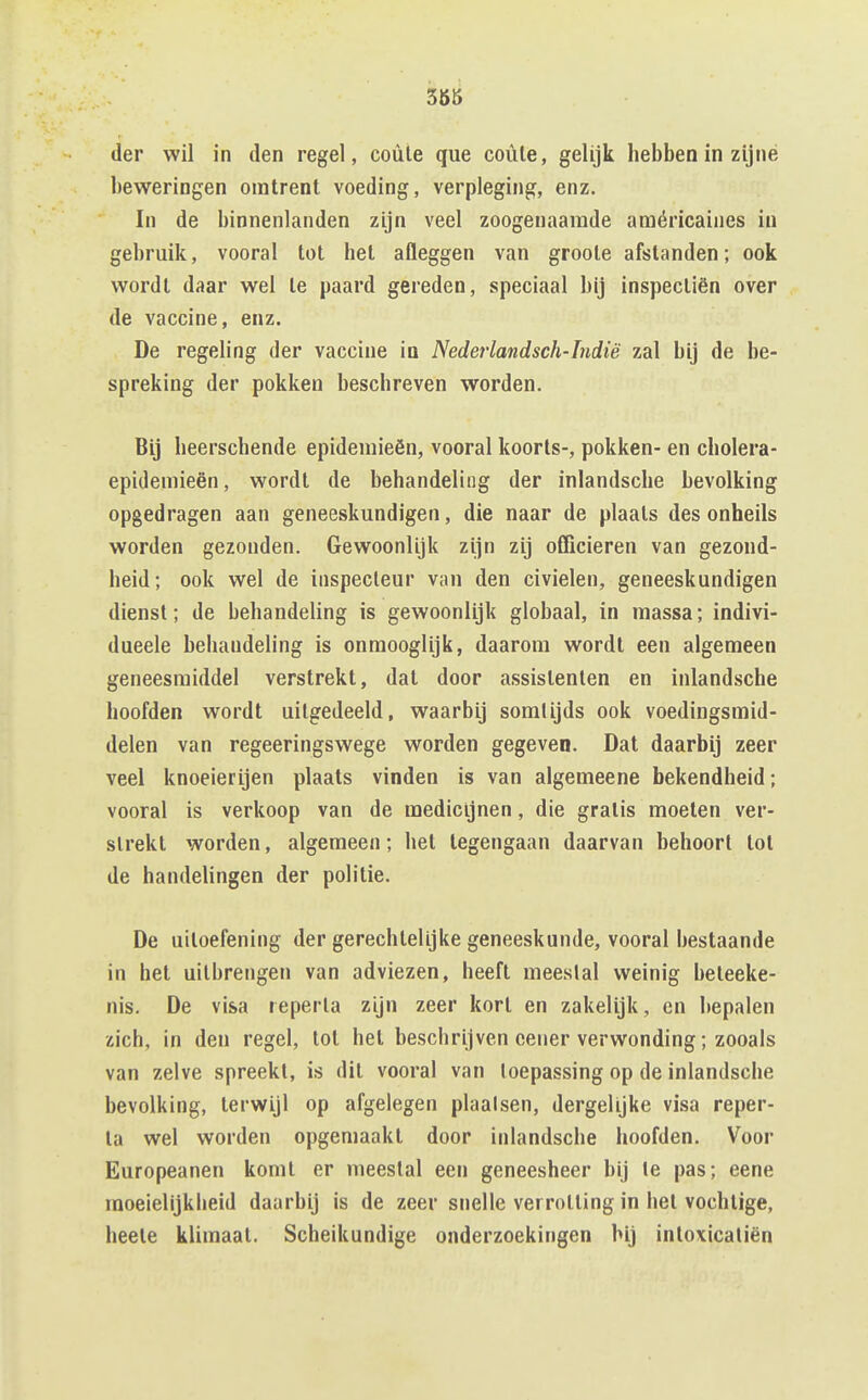 3ÖÖ der wil in den regel, coüle que coüle, geUjk hebben in zijné beweringen omtrent voeding, verpleging, enz. In de binnenlanden zijn veel zoogenaamde araéricaines in gebruik, vooral tot het afleggen van groole afstanden; ook wordt daar wel te paard gereden, speciaal bij inspectiën over de vaccine, enz. De regeling der vaccine in Nederlandsch-Indië zal bij de be- spreking der pokken beschreven worden. Bij heerschende epidemieën, vooral koorts-, pokken- en cholera- epidemieën, wordt de behandeling der inlandsche bevolking opgedragen aan geneeskundigen, die naar de plaats des onheils worden gezonden. Gewoonlijk zijn zij officieren van gezond- heid; ook wel de inspecteur van den civielen, geneeskundigen dienst; de behandeling is gewoonlijk globaal, in massa; indivi- dueele behandeling is onmooglijk, daarom wordt een algemeen geneesmiddel verstrekt, dat door assistenten en inlandsche hoofden wordt uitgedeeld, waarbij somtijds ook voedingsmid- delen van regeeringswege worden gegeven. Dat daarbij zeer veel knoeierijen plaats vinden is van algemeene bekendheid; vooral is verkoop van de medicijnen, die gratis moeten ver- strekt worden, algemeen; het tegengaan daarvan behoort tol de handelingen der politie. De uitoefening der gerechtelijke geneeskunde, vooral bestaande in het uitbrengen van adviezen, heeft meeslal weinig beteeke- nis. De visa leperla zijn zeer kort en zakelijk, en bepalen zich, in den regel, tot het beschrijven cener verwonding; zooals van zelve spreekt, is dit vooral van toepassing op de inlandsche bevolking, terwijl op afgelegen plaalsen, dergelijke visa reper- ta wel worden opgemaakt door inlandsche hoofden. Voor Europeanen komt er meestal een geneesheer bij Ie pas; eene rnoeielijkheid daarbij is de zeer snelle verrotting in het vochtige, heele klimaat. Scheikundige onderzoekingen Mj inloxicatiën