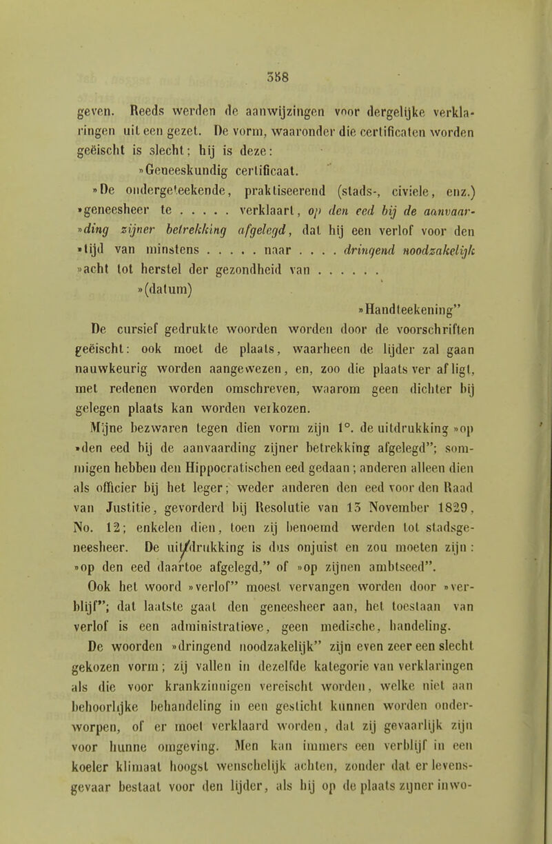 388 geven. Reeds werden de aanwijzingen vnor dergelijke verkla- ringen uit een gezel. De vorm, waaronder die certificaten worden geëischt is slecht; hij is deze: «Geneeskundig certificaat. oDe onderge'.eekende, praktiseerend (stads-, civiele, enz.) • geneesheer te verklaart, op den eed bij de aanvaar- r>ding zijner heirekking afgelegd, dat hij een verlof voor den • lijd van minstens naar .... dringend noodzakelijk «acht tot herstel der gezondheid van «(datum) Handteekening De cursief gedrukte woorden worden door de voorschriften geëischt: ook moet de plaats, waarheen de lijder zal gaan nauwkeurig worden aangewezen, en, zoo die plaats ver afligt, met redenen worden omschreven, waarom geen dichter hij gelegen plaats kan worden verkozen. Mijne bezwaren tegen dien vorm zijn 1°. de uitdrukking «op • den eed bij de aanvaarding zijner betrekking afgelegd; som- migen hebben den Hippocratischen eed gedaan; anderen alleen dien als officier bij het leger; weder anderen den eed voor den Raad van Justitie, gevorderd bij Resolutie van 15 November 1829, No. 12; enkelen dien, toen zij benoemd werden tol stadsge- neesheer. De uiy'drukking is dus onjuist en zou moeten zijn : «op den eed daartoe afgelegd, of «op zijnen ambtseed. Ook het woord «verlof moest vervangen worden door «ver- blijf*'; dat laatste gaal den geneesheer aan, hel toeslaan van verlof is een administratieve, geen medische, handeling. De woorden «dringend noodzakelijk zijn even zeer een slecht gekozen vorm; zij vallen in dezelfde kategorie van verklaringen als die voor krankzinnigen vereischt worden, welke niet aan behoorlijke behandeling in een geslicht kunnen worden onder- worpen, of er inoel verklaard worden, dal zij gevaarlijk zijn voor hunne omgeving. Men kan immers een verblijf in een koeler klimaat hoogst wenschclijk achten, zonder dat er levens- gevaar bestaat voor den lijder, als bij op de plaats zijner inwo-