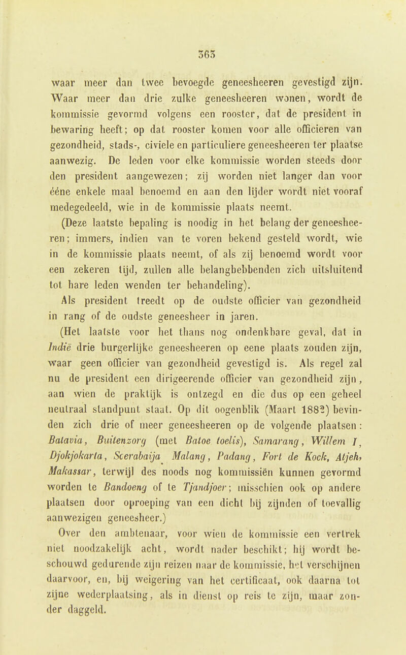 waar meer dan Iwee bevoegfle geneesheeren gevestigd zijn. Waar meer dan drie zulke geneesheeren wonen, wordt de kommissie gevormd volgens een rooster, dat de president in bewaring heeft; op dat rooster komen voor alle officieren van gezondheid, stads-, civiele en particuliere geneesheeren ter plaatse aanwezig. De leden voor elke kommissie worden steeds door den president aangewezen; zij worden niet langer dan voor ééne enkele maal benoemd en aan den lijder wordt niet vooraf medegedeeld, wie in de kommissie plaats neemt. (Deze laatste bepaling is noodig in het belang der geneeshee- ren; immers, indien van te voren bekend gesteld wordt, wie in de kommissie plaats neemt, of als zij benoemd wordt voor een zekeren lijd, zullen alle belanghebbenden zich uitsluitend lot hare leden wenden ter behandeling). Als president treedt op de oudste officier van gezondheid in rang of de oudste geneesheer in jaren. (Hel laatste voor het thans nog ondenkbare geval, dal in Indië drie burgerlijke geneesheeren op eene plaats zouden zijn, waar geen officier van gezondheid gevestigd is. Als regel zal nu de president een dirigeerende officier van gezondheid zijn, aan wien de praktijk is ontzegd en die dus op een geheel neutraal standpunt staat. Op dit oogenblik (Maart 188?) bevin- den zich drie of meer geneesheeren op de volgende plaatsen : Batavia, Buitenzorg (met Batoe loelis), Samarang, Willem ƒ, Djokjokarla, Scerabaija Malang, Padang, Fort de Koek, Atjeh, Makassar, terwijl des noods nog kommissiën kunnen gevormd worden te Bandoeng of te Tjandjoer; misschien ook op andere plaatsen door oproeping van een dichl bij zijnden of toevallig aanwezigen geneesheer.) Over den ambtenaar, voor wien de kommissie een vertrek niet noodzakelijk acht, wordt nader beschikt; hij wordt be- schouwd gedurende zijn reizen naar de kommissie, het verschijnen daarvoor, en, bij weigering van het certificaat, ook daarna lol zijne wederplaatsing, als in diensl op reis te zijn, maar zon- der daggeld.