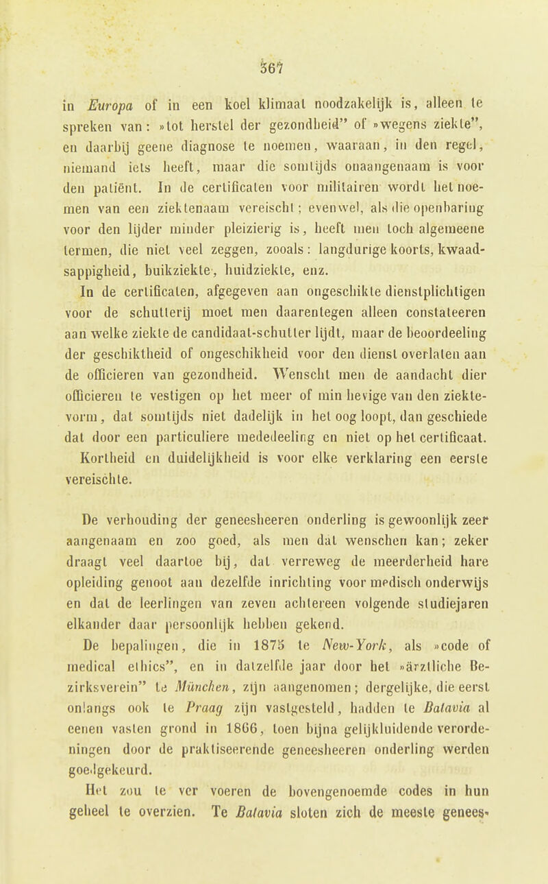 ^61 in Europa of in een koel klimaat noodzakelijk is, alleen te spreken van: »lot herstel der gezondheid of «wegens ziekte, en daarbij geene diagnose te noemen, waaraan, in den regel, niemand iels heeft, maar die somtijds onaangenaam is voor den patiënt, In de certificaten voor militairen wordt het noe- men van een ziektenaam vereischl; evenwel, als die openbaring voor den lijder minder pleizierig is, heeft men toch algemeene termen, die niet veel zeggen, zooals: langdurige koorts, kwaad- sappigheid, buikziekte, huidziekte, enz. In de certificaten, afgegeven aan ongeschikte dienstplichtigen voor de schutterij moet men daarentegen alleen constateeren aan welke ziekte de candidaat-schutter lijdt, maar de heoordeeling der geschiktheid of ongeschikheid voor den dienst overlaten aan de officieren van gezondheid. Wenscht men de aandacht dier officieren te vestigen op het meer of min hevige van den ziekte- vorm, dat somtijds niet dadelijk in het oog loopt, dan geschiede dat door een particuliere mededeeling en niet op het certificaat. Kortheid en duidelijkheid is voor elke verklaring een eerste vereischle. De verhouding der geneesheeren onderling is gewoonlijk zeer aangenaam en zoo goed, als men dat wenschen kan; zeker draagt veel daartoe bij, dat verreweg de meerderheid hare opleiding genoot aan dezelfde inrichting voor medisch onderwijs en dat de leerlingen van zeven achtereen volgende studiejaren elkander daar persoonlijk hebben gekend. De bepalingen, die in 1873 te New-York, als «code of medical el bics, en in dalzelfde jaar door bet «arztliche Be- zirksverein td München, zijn aangenomen; dergelijke, die eerst onlangs ook te Praag zijn vastgesteld, hadden te Batavia al cenen vasten grond in 18G6, toen bijna gelijkluidende verorde- ningen door de praktiseerende geneesheeren onderling werden goe.lgekeurd. Het züu Ie ver voeren de bovengenoemde codes in hun geheel te overzien. Te Batavia sloten zich de meeste geneeS'