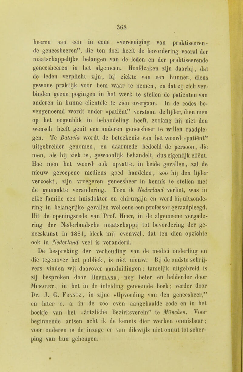 heeren aan een in eene «vereeniging van praktiseeren- de geneeslieeren, die len doel heeft de bevordering vooral der maatschappelijke belangen van de leden en der praktiseerende geneesheeren in het algemeen. Hoofdzaken zijn daarbij, dal de leden verplicht zijn, bij ziekte van een hunner, diens gewone praktijk voor hem waar te nemen, en dat zij zich ver- binden geene pogingen in het werk te stellen de patiënten van anderen in hunne clientèle te zien overgaan. In de codes bo- vengenoemd wordt onder »patiënl verstaan de lijder, dien men op het oogenblik in behandeling heeft, zoolang hij niet den wensch heeft geuit een anderen geneesheer te willen raadple- gen. Te Batavia wordt de beteekenis van hel woord »patiënt'* uitgebreider genomen, en daarmede bedoeld de persoon, die men, als hij ziek is, gewoonlijk behandelt, dus eigenlijk cliënt. Hoe men het woord ook opvatte, in beide gevallen, zal de nieuw geroepene medicus goed handelen, zoo hij den lijder verzoekt, zijn vroegeren geneesheer in kennis te stellen met de gemaakte verandering. Toen ik Nederland verliet, was in elke familie een huisdokter en chirurgijn en werd bij uitzonde- ring in belangrijke gevallen wel eens een professor geraadpleegd. Uit de openingsrede van Prof. Huet, in de algemeene vergade- ring der Nederlandsche maatschappij lol bevordering der ge- neeskunst in 1881, bleek mij evenwel, dat ten dien opzichte ook in Nederland veel is veranderd. De bespreking der verhouding van de medici onderling en die tegenover het publiek, is niet nieuw. Bij de oudste schrij- vers vinden wij daarover aanduidingen; tamelijk uitgebreid is zij besproken door Hufeland, nog heler en helderder door MuNARBT, in het in de inleiding genoemde boek; verder door Dr. J. G. Frvntz, in zijne «Opvoeding van den geneesheer, en later o. a. in de zoo even aangehaalde code en in hel boekje van het »arlzliche Bezirksverein te München. Voor beginnende arisen acht ik de kennis dier werken onmisbaar; voor ouderen is de inzage er van dikwijls niet onnut lol scher- ping van hun geheugen.