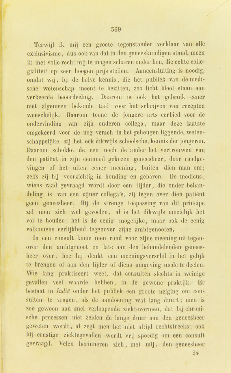 Terwijl ik mij een groole legenslander verklaar van alle exclusivisme, ilus ook van dal in den geneeskundigen stand, meen ik mei volle recliL mij Ie mogen scharen onder hen, die echle colle- gialiteit op zeer hoogen prijs stellen. Aaneensluiting is noodig, omdat wij, hij de halve kennis, die het puhliek van de medi- sche weienschap meent Ie hezitlen, zoo licht hloot staan aan verkeerde heoordeeling. Daarom is ook het gebruik eener niet algemeen bekende taal voor het schrijven van recepten wenschelijk. Daarom toone de jongere arts eerbied voor de ondervinding van zijn ouderen collega, maar deze laatste omgekeerd voor de nog versch in het geheugen liggende, welen- schappelijke, zij het ook dikwijls schoolsche, kennis der jongeren. Daarom scliokke de een noch de ander het vertrouwen van den patiënt in zijn eenmaal gekozen geneesheer, door raadge- vingen of hel uilen eener meening, huiten dien man om; zelfs zij hij voorzichtig in houding en gebaren. De medicus, wiens raad gevraagd wordt door een lijder, die onder behan- deling is van een zijner collega's, zij legen over dien paliënl geen geneesheer. Bij de strenge toepassing van dil principe zal men zich wel gevoelen, al is het dikwijls moeielijk het vol te houden; het is de eenig mogelijke, maar ook de eenig volkomene eerlijkheid tegenover zijne amhlgenoolen. In een consult kome men rond voor zijne meening uil tegen- over den ambtgenoot en late aan den behandelenden genees- heer over, hoe hij denkt een meeningsverschil in het gelijk te brengen of aan den lijder of diens omgeving mede te deelen. Wie lang praktiseert weet, dat consulten slechts in weinige gevallen veel waarde hebben, in de gewone praktijk. Er beslaat in Indië onder het puhliek een groole neiging om con- sulten Ie vragen, als de aandoening wat lang duurt; men is zoo gewoon aan snel verloopende zieklcvormen, dal bij chroni- sche processen niet zelden de lange duur aan den geneesheer geweien wordt, al zegt men het niet altijd rechtstreeks; ook bij ernstige ziektegevallen wordt vrij spoedig om een consult gevraagd. Velen herinneren zich, mei mij, den geneesheer 24