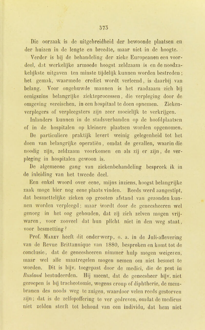 Die oorzaak is de uitgebreidheid der bewoonde plaatsen en der huizen in de lengte en breedte, maar niet in de hoogte. Verder is bij de behandeh'ng der zieke Europeanen een voor- deel, dot werkelijke armoede hoogst zeldzaam is en de noodza- kelijkste uitgaven ten minste tijdelijk kunnen worden bestreden ; het geraak, waarmede crediet wordt verleend, is daarbij van belang. Voor ongehuwde mannen is het raadzaam zich bij eenigszins belangrijke ziekteprocessen, die verpleging door de omgeving vereischen, in een hospitaal te doen opnemen. Zieken- verplegers of verpleegsters zijn zeer moeielijk te verkrijgen. Inlanders kunnen in de stadsverhanden op de hoofdplaatsen of in de hospitalen op kleinere plaatsen worden opgenomen. De particuliere praktijk levert weinig gelegenheid tot het doen van belangrijke operatiën, omdat de gevallen, waarin die noodig zijn, zeldzaam voorkomen en als zij er zijn, de ver- pleging in hospitalen gewoon is. De algemeene gang van ziekenbebandeling bespreek ik in de inleiding van het tweede deel. Een enkel woord over eene, mijns inziens, hoogst belangrijke zaak moge hier nog eene plaats vinden. Reeds werd aangestipt, dat besmettelijke zieken op groeten afstand van gezonden kun- nen worden verpleegd; maar wordt door de geneesheeren wel genoeg in het oog gehouden, dat zij zich zeiven mogen vrij- waren, voor zooveel dat hun plicht niet in den weg staat, voor besmetting? Prof. Marey heeft dit onderwerp, o. a. in de Juli-aflevering van de Revue Brittannique van 1880, besproken en komt tot de conclusie, dat de geneesheeren nimmer hulp mogen weigeren, maar wel alle maatregelen mogen nemen om niet besmet te worden. Dit is bijv. toegepast door de medici, die de pest in Rusland bestudeerden. Hij meent, dat de geneesheer bijv. niet geroepen is hij tracheotomie, wegens croup of diphtherie, de mem- branen des noods weg Ic zuigen, waardoor velen reeds gestorven zijn; dat is de zelfopolTering te ver gedreven, omdat de medicus niet zelden sterft tot behoud van een individu, dat hem niet