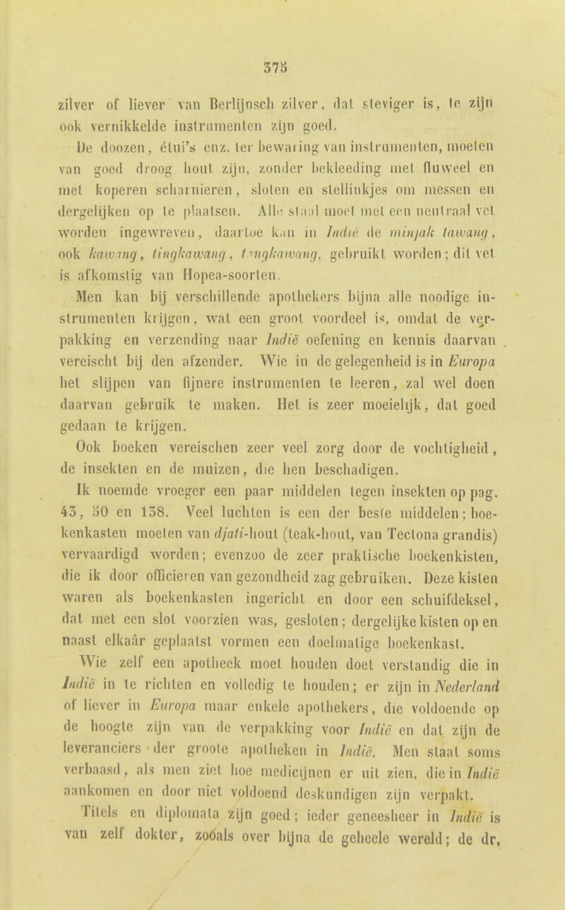 378 zilver of liever van Berlijnsch zilver, dat steviger is, Ie zijn ook vernikkelde instrumenten zijn goed. De donzen, étni's enz. ter bewaiing van instrumenten, moeien van goed droog hout zijn, zonder Itekleeding niet fluweel en met koperen scliainieren, sloten eu stelliukjes om messen en dergeliji(en op te plaatsen. Aili; slaiil moei met eon neulraal vet worden ingewreven, daartoe k.m iii Indië de minjak lawang, ook kaIVmg, tingkowaiig, tnngkawnng, gebruikt worden ; dit vel is afkomstig van Hopea-soorten. Men kan bij verschillende apothekers bijna alle noodige in- strnmenten krijgen, wat een groot voordeel is, omdat de ver- pakking en verzending naar Indië oefening en kennis daarvan vereischt bij den afzender. Wie in de gelegenheid is in Europa het slijpen van fijnere instrumenten te leeren, zal wel doen daarvan gebruik te maken. Hel is zeer moeielijk, dal goed gedaan te krijgen. Ook boeken vereischen zeer veel zorg door de vochtigheid , de insekten en de muizen, die hen beschadigen. Ik noemde vroeger een paar middelen tegen inseklen op pag. 43, öO en 158. Veel luchten is een der bes(e middelen; hoe- kenkasten moeten van djali-honl (leak-hout, van Tectona grandis) vervaardigd worden; evenzoo de zeer praktische boekenkisten, die ik door officieren van gezondheid zag gebruiken. Deze kisten waren als boekenkasten ingericht en door een schuifdeksel, dat mei een slot voorzien was, gesloten; dergelijke kisten op en naast elkaar geplaatst vormen een doelmatige boekenkast. Wie zelf een apotheek moet houden doet verstandig die in Indiö in te richten en volledig te houden; er zijn in Nederland of liever in Europa maar enkele apothekers, die voldoende op de hoogte zijn van de verpakking voor Indië en dal zijn de leveranciers • der groole apotheken in Jndië. Men staat soms verbaasd, als men ziet hoe medicijnen er uit zien, die in aankomen en door niet voldoend deskundigen zijn verpakt. Titels en diplomata zijn goed; ieder geneesheer in Jndië is van zelf dokier, zoöals over bijna de geheele wereld; de dr.