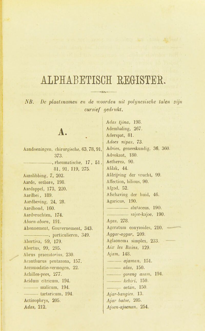 ALPHABETISCH RE&ISTER. NB. De plaalsnamen en de woorden uit polynesische luien cursief gedrultt. Aandoeningen, chirurgische, 63, 78,91, 373. , rheiunalisclie, 17, 51, 81, 91, 119, 275. Aanslibbing. 7, 202. Aarde, eetbare, 198. Aardappel, 173, 220. Aardbei, 189. Aardbeving, 24, 28. Aardhond, 160. Aardvruchten, 174. Ahoenaboen, 191. Abonnement, Gouvernoincnl, 343. . particulieren. 349. Abortiva, S9, 179. Abortus, 99, 295. Abrus praccalorius, 230. Acanllmrus pentazona, 157. Accomodalie-vermogen, 22. Achilles-pees, 277. Aciduin citricum, 194. malicum, 194. lartaricum, 194. Actinoplirys, 205. Adas, 212. Adas tjina, 198. Ademhaling, 267. Aderspal, 81. Adoes nipas, 73. Advies, geneeskundig, 36. 360. Advokaat, 180. Aetherea, 90. Afdak, 44. Afdrijving der vrucht, 99. Affection, bilious, 90. Afgod. 52. Afschaving der huid, 46. Agaricus, 190. alulaceus, 190. sajor-kajoe, 190. Agas, 278. Agcratum conyzoides, 210. ^ Aggar-aggar, 209. Aglaonemd simplex, 233. — Aix les Bains, 129. Ajam, 148. ajaman, 151, alas, 150. goreng asain, 194. —-— kebiri, 150. octan, 150. Ajar-baiigies. 13. Ajar baloe, 205. Ajoen-ajoenan, 254.