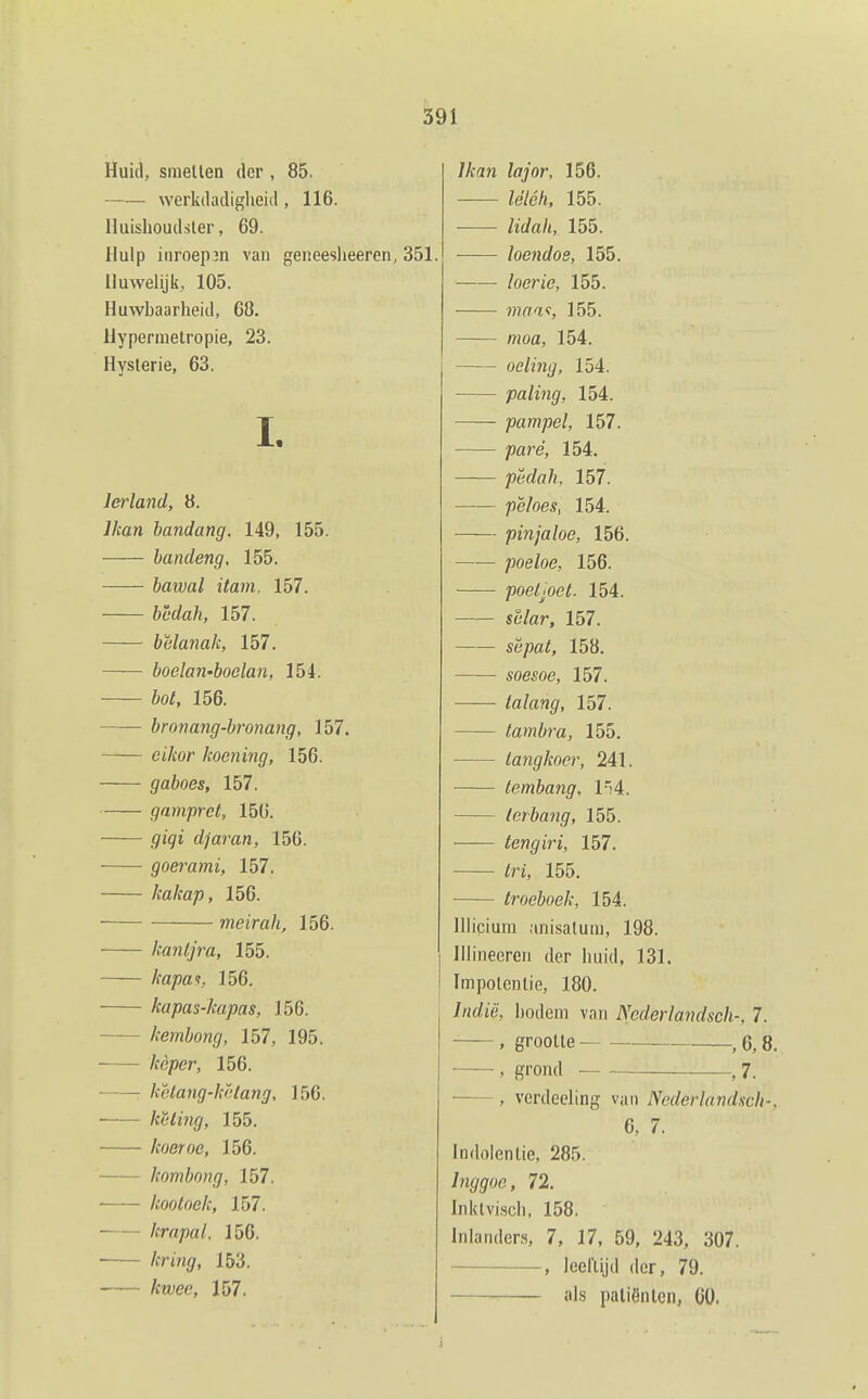 Huid, suiellen der , 85. werkdadiglieid, 116. lluishoudsler, 69. Hulp inroepin van geneeslieeren, 351. Huwelijk, 105. Huwbaarheid, 68. llypermetropie, 23. Hysterie, 63. 1. Ierland, 8. Jkan bandang, 149, 155. bandeng, 155. bawal itam. 157. bcdah, 157. belanak, 157. boelan-boelan, 154. bot, 156. bronang-bronang, 157. cihor koening, 156. gaboes, 157. gampret, 150. giqi djaran, 156. goerami, 157. kakap, 156. meirak, 156. kantjra, 155. kapa^. 156. kapas-kapas, 156. kembong, 157, 195. kèper, 156. kèlang-këlang, 156. kUing, 155. koeroe, 156. kombong, 157. ■ kootoek, 157. krapal. 156. /crmgr, 153. /ctyee, 157. /Aan /flyor, 156. Ze7é/t, 155. lidah, 155. loendoe, 155. /oeri'e, 155. 7naaf, 155. mofl, 154. oeling, 154. paling, 154. pampel, 157. pare, 154. pëdah, 157. /)ë/oe.v, 154. pinjaloe, 156. poeloe, 156. ■ poel;oet. 154. S6'/ar, 157. së/?a/, 158. soesoe, 157. talang, 157. tambra, 155. langkocr, 241. lembang, l'i4. let bang, 155. — tengiri, 157. /rt, 155. troeboek, 154. Illicium anisalum, 198. lllineeren der luiid, 131. Impolenlie, 180. /«rfte, Ijodem van Nederlandsch-, 7. , grootte ,6,8. ——, grond ,7. , verdeeling van Nederlandsch-, 6. 7. Indolentie, 285. Inggoe, 72. Inklvi,scii, 158. Inlanders, 7, 17, 59, 243, 307. , leelUjd der, 79. als patiënten, 60.