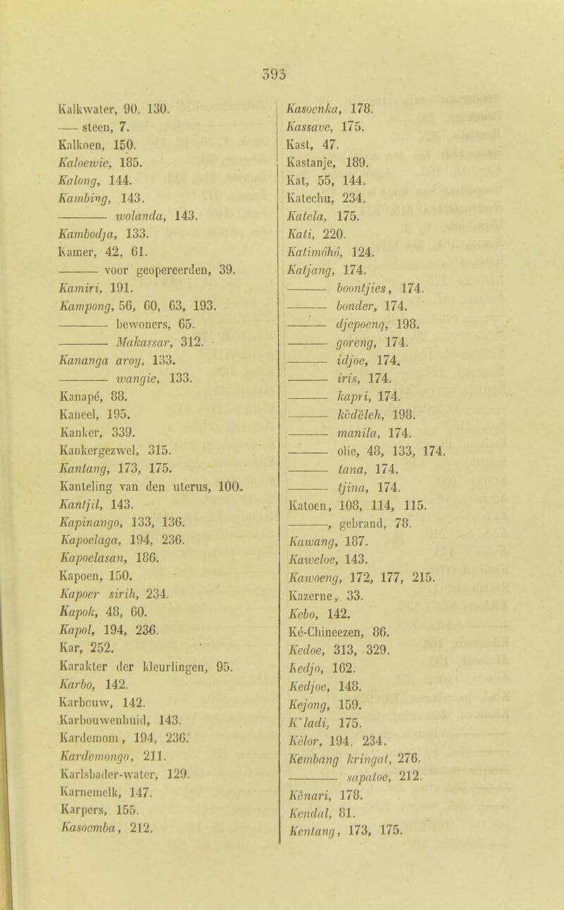 Kalkwaler, 90. 130. — steen, 7. Kalkoen, 150. Kaloeivie, 185. Kalong, 144. Kambing, 143. tvolanda, 143. Kambodja, 133. Kamer, 42, 61. voor geopereerden, 39. Kamiri, 191. Kampong, 56, 00, 63, 193. bewoners, 65. Makassar, 312. • Kananga aroy, 133. ivangie, 133. Kanapé, 88. Kaneel, 195. Kanker, 339. Kankergezwel, 315. Kantang, 173, 175. Kanteling van den uterus, 100. Kanljil, 143. Kapinango, 133, 136. Kapoelaga, 194, 236. Kapoelasan, 186. Kapoen, 150. Kapoer sirih, 234. Kapok, 48, 60. Kapol, 194, 236. Kar, 252. Karakter der kleurlingen, 95. Karbo, 142. Karbouw, 142. Karbouwenbuid, 143. Kardemom, 194, 236. Kardcrnongo, 211. Karlsbadcr-walcr, 129. Karnemelk, 147. Karpers, 155. Kasoemba, 212. Kasoenka, 178. Kassave, 175. Kast, 47. Kastanje, 189. Kat, 55, 144. Katecbu, 234. Katela, 175. Kati, 220. Katimóhó, 124. Katjang, 174. boonljies, 174. bonder, 174. djepoenq, 198. goreng, 174. ü//oe, 174. ïV/.?, 174. kapri, 174. /f6'(/c'^e/i, 198. manila, HA. olie, 48, 133, 174. ta7ia, 11L tjina, 174. Katoen. 108, 114, 115. , gebrand, 78. Kawang, 187. Kaweloe, 143. Kaïvoeng, 172, 177, 215. Kazerne, 33. Kebo, 142. Ké-Chineezen, 86. Kedoe, 313, 329. hedjo, 162. Kedjoe, 148. Kejong, 159. K^ladi, 175. /fó/or, 194, 234. Kcmbang kringal, 276. sapatoe, 212. Ac-nari, 178. Kendal, 81. Kcnlang, 173, 175.