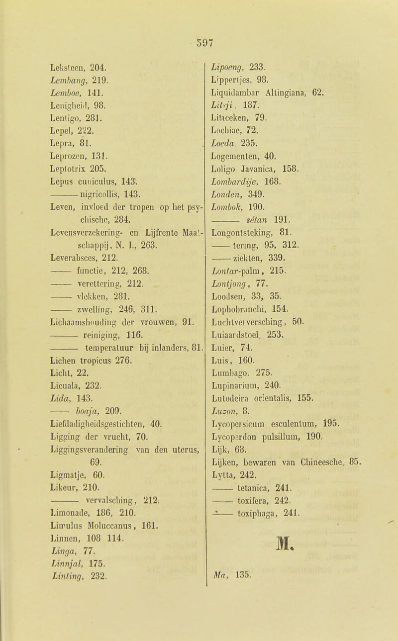 Lelislcen, 204. Lembang, 219. Lemboc, 141. Leniglieiil, 98. Lenligo, 281. Lepel, 222. Lepra, 81. Leprozon, 131. Leplolrix 205. Lepus cuiiiculus, 143. nigricollis, 143. Leven, invloed der tropen op hel psy- cliisclie, 284. Levensverzekering- en Lijfrente MaaL- schappij. N. L, 263. Leverabsces, 212. functie, 212, 268. verellcring, 212. vlokken, 281. zwelling, 246, 311. Lichaamslmuding der vrouwen, 91. reiniging, 116. temperatuur bij inlanders, 81. Liclien Iropicus 276. Licht. 22. Licuala, 232. Licla, 143. boaja, 209. Liefdadigheidsgestichten, 40. Ligging der vrucht, 70. Liggingsverandering van den uterus, 69. Ligmatje, 60. Likeur, 210. vervalsching, 212. Limonade, 186, 210. Liirulus Moluccanus, 161. Linnen, 108 114. Linga, 77. Linnjal, 175. Linting, 232. Lipocng, 233. Lippen jes, 98. Liquidambar Allingiana, 62. Litsji, 187. Liticeken, 79. Lochiae, 72. Loeda 235. Logementen, 40. Loligo Javajiica, 158. Lombardije, 168. Londen, 349. Lombok, 190. sé/an 191. Longonlsteking, 81. tering, 95, 312. ziekten, 339. Lon/ar-palra, 215. Lontjong, 77. Loodsen, 33, 35. Lophohranchi, 154. Luchtvel versching, 50.. Luiaardstoel, 253. Luier, 74. Luis, 100. Liiml)ago. 275. Lupinarium, 240. Lutodeira orientalis, 155. Luzon, 8. Lycopersicum esculenlum, 195. Lycop^rdon pulsillum, 190. Lijk, 68. Lijken, bewaren van Chineesche, 85. Lytta, 242. telanica, 241. toxifera, 242. toxiphaga, 241. M. ^fa, 135.