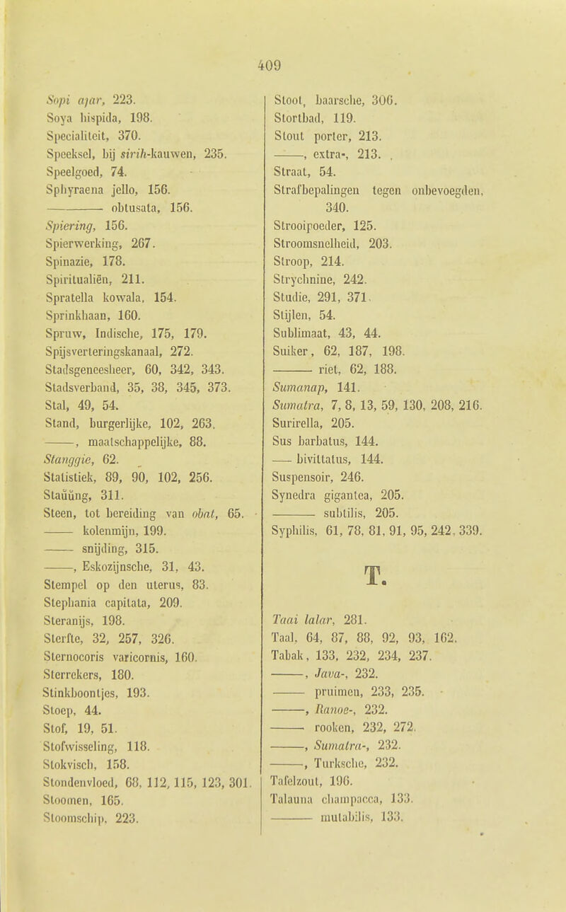 Sopi ajar, 223. Soya liispida, 198. Specialilcit, 370. Speeksel, bij siVi/j-kauwen, 235. Speelgoed, 74. Spliyraena jello, 156. ■ oblusata, 156. Spiering, 156. Spierwerking, 267. Spinazie, 178. Spiritualiën, 211. Spratella kowala, 154. Sprinkhaan, 160. Spruw, Indische, 175, 179. Spijsverteringskanaal, 272. Stadsgeneesheer, 60, 342, 343. Stadsverband, 35, 38, 345. 373. Stal, 49, 54. Stand, burgerlijke, 102, 263. , maalschappclijke, 88. Stanggie, 62. Statistiek, 89, 90, 102, 256. Staüüng, 311. Steen, tot bereiding van ohat, 65. kolenmijn, 199. snijding, 315. , Eskozijnsche, 31, 43. Stempel op den uterus, 83. Stepliania capilata, 209. Steranijs, 198. Sterfte, 32, 257, 326. Slernocoris varicornis, 160. Slerrckers, 180. Stinkboontjes, 193. Stoep, 44. Stof, 19, 51. Stofwisseling, 118. Slokvisch, 158. Stondenvloed, 68, 112, 115, 123, 301. Stooinen, 165. Stoomschip, 223. Stoot, baarsche, 306. Stortbad, 119. Stout porlcr, 213. , extra-, 213. . Straat, 54. Strafbepalingen tegen onbevoegden, 340. Strooipoeder, 125. Stroomsnelheid, 203. Stroop, 214. Strychnine, 242. Studie, 291, 371. Stijlen, 54. Sublimaat, 43, 44. Suiker, 62, 187, 198. riet, 62, 188. Sumanap, 141. Simatra, 7, 8, 13, 59, 130, 208, 216. Surirella, 205. Sus barbalus, 144. — bivittatus, 144. Suspensoir, 246. Synedra giganlca, 205. subtil is, 205. Syphilis, 61, 78, 81, 91, 95, 242, 339. T. Taai Mar, 281. Taal, 64, 87, 88, 92, 93, 162. Tabak, 133. 232, 234, 237. , Java-, 232. pruimeu, 233, 235. • , Ranoe-, 232. . rooken, 232, 272. , Sumalra-, 232. , Turksche, 232. Tafelzout, 196. Talauiia cliainpacca, 133. niulabilis, 133.