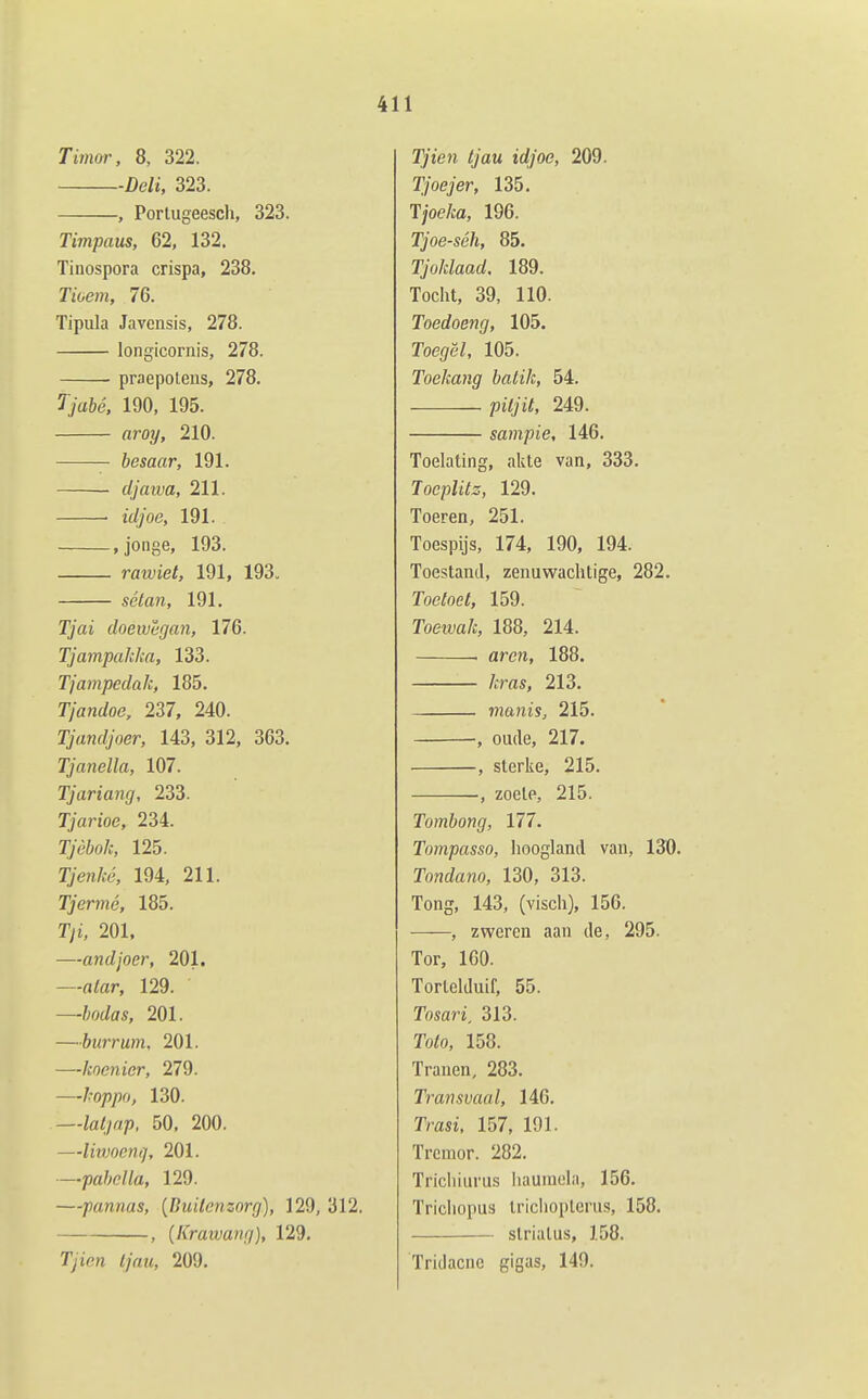 Timar, 8, 322. Deli, 323. , Portugeescli, 323. Timpaus, 62, 132. Tinospora crispa, 238, Tioem, 76. Tipula Javcnsis, 278. longicornis, 278. praepotens, 278. Tjabé. 190, 195. aroy, 210. besaar, 191. clja wa, 211. • idjoe, 191. »jonge, 193. raxviet, 191, 193. sétan, 191. Tjai doewêgan, 176. Tjampakka, 133. Tjampeclak, 185. Tjandoe, 237, 240. Tjandjoer, 143, 312, 363. Tjanella, 107. Tjariang, 233. Tjarioe, 234. ryè&o/j, 125. T7e?i/vé, 194, 211. Tjermé, 185. Tyi, 201. —andjoer, 201. —fl/flr, 129. —bodas, 201. —burrum, 201. —kocnior, 279. —hoppo, 130. —ia^y«/), 50, 200. —liivocnq, 201. —pabella, 129. —pannas, {Duilenzorg), 129, 312. , {Krawang), 129. Tyien <;V«i, 209. ï)'ten //au trf/oe, 209. Tjoejer, 135. T/oe/ca, 196. Tjoe-séh, 85. Tjoklaad. 189. Tocht, 39, 110. Toedoeng, 105. Toef/ë/, 105. Toekang batik, 54. /3t7yi7, 249. sampie, 146. Toelating, akte van, 333. Tocplitz, 129. Toeren, 251. Toespijs, 174, 190, 194. Toestand, zenuwachtige, 282. Toetoet, 159. Toewa/c, 188, 214. . aren, 188. kras, 213. nianis, 215. •, oude, 217. , sterke, 215. , zoele, 215. Tombong, 177. Tompasso, lioogland van, 130. Tondano, 130, 313. Tong, 143, (visch), 156. , zweren aan de, 295. Tor, 100. TorleUluif, 55. Tosari, 313. Toto, 158. Tranen, 283. Transvaal, 146. Trasi, 157, 191. Tremor. 282. Trichiurus iiaumela, 156. Trichopus Iriclioplerus, 158. slrialus, 158. Tridacne gigas, 149.