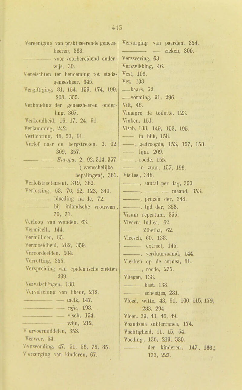 41 Vereeniging van praktiseerende genees- heeren, 368. voor voorbereidend onder- wijs, 30. Vereischten ter benoeming tot stads- geneesheer, 345. Vergiftiging, 81, 154. 159, 174, 199, 208, 355. Verhouding der geneesheeren onder- Ung, 367. Verkoudheid, 16, 17, 24, 91. Verlamming, 242. Verlichting, 48, 53, 61. Verlof naar de bergstreken, 2, 92. 309, 357. Europa, 2, 92, 314. 357. t wenschelijke bepalingen), 361. Verlofstractement. 319, 362. Verlossing, 53, 70, 92, 123, 349. , bloeding na de, 72. bij inlandsche vrouwen, 70, 71. Verloop van wonden, 63. Veimicelli, 144. Vermillioen, 85. Vermoeidheid, 282, 359. Vercordeelden. 204. Verrotting, 355. Verspreiding van epidemische ziekten. 299. Vervalsch'ngen, 138. Vervalsching van likeur, 212. melk, 147. soja, 198. — visch, 154. wijn, 212. V ervoerniiddelen, 353. Vcrwer, 54. Verwonding, 47, 51, 56, 78, 85. V erzorging van kinderen, 67. Verzorging van paarden, 354. — zieken, 300. Verzwering, 63. Verzwikking, 46. Vest, 106. Vet, 138. —kaars, 52. —vorming, 91, 296. Vilt, 46. Vinaigre de toilette, 123. Vinken, 151. Visch, 138, 149, 153, 195. in blik, 158. , gedroogde, 153, 157, 158. lijm, 209. , roode, 155. in zuur, 157, 196. Visites, 348. , aantal per dag, 353. , — maand, 353. , prijzen der, 348. , tijd der, 353. Visum repertum, 355. Viverra Indica, 62. Zibetha, 62. Vleesch, 60, 138. extract, 145. , verduurzaamd, 144. Vlekken op de cornea, 81. , roode, 275. Vliegen, 138. — kast. 138. scheetjes, 281. Vloed, witte, 43, 91, 100, 115,179, 283, 294. Vloer, 39, 43, 46, 49. Voandzeia subtcrranea, 174. Vochtigheid, 11, 15, 54. Voeding, 136, 219, 330. der kinderen, 147, 166; 173, 227.