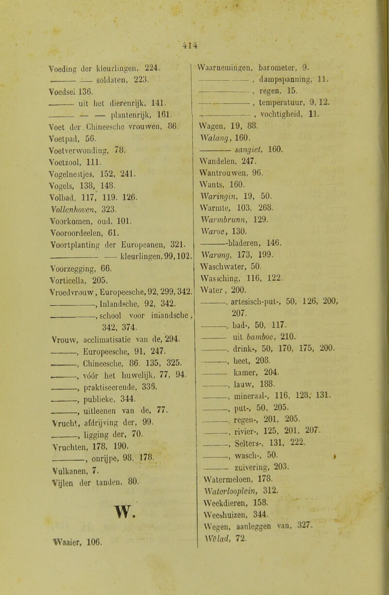 Voeding der kleurlingen, 224. soldalen, 223. Voedsel 136. uil hel dierenrijk, 141. _ — — plantenrijk, 161. Voet dor Clüneesclie vrouwen, 86. Voetpad, 50. Voetvervvonding, 78. Voetzool, 111. Vogelnestjes. 152, 241. Vogels, 138, 148. Volbad, 117, 119. 126. Vollcnhoven. 323. Voorkomen, oud, 101. Vooroordeelen, 61, Voortplanting der Europeanen, 321. — kleurlingen, 99,102. Voorzegging, 66. Vorticella, 205. Vroedvrouw, Europeesche,92,299,342. .Inlandsche, 92, 342. , school voor inlandsche , 342, 374. Vrouw, acclimalisatie van de, 294. , Europeesche, 91, 247. , Chineesche, 86. 135, 325. — , vóór het huwelijk, 77, 94. , prakliseercnde, 335. . , publieke, 344. , uilleenen van de, 77. Vrucht, afdrijving der, 99. . , ligging der, 70. Vruchten, 178, 190. . , onrijpe, 98, 178. Vulkanen, 7. Vijlen der tanden. 80. W. Waaier, 106. Waarnemingen, barometer, 9. , dampspanning, 11. . regen, 15. , temperatuur, 9,12. , vochtigheid, 11. Wagen, 19, 88. Walang, 160. sangiet, 160. Wandelen, 247. Wantrouwen, 96. Wants, 160. Waringin, 19, 50. Warmte, 103, 268. Warmbrmn, 129. Waroe, 130. bladeren, 146. Warong, 173, 199. Waschwater, 50. Wassching, 116. 122. Waler, 200. , artesisch-put-, 50, 126, 200, 207. , bad-, 50, 117. uil bamboe, 210. , drink-, 50, 170, 175, 200. , heet, 208. kamer, 204. , lauw. 188. mineraal-, 116. 128, 131. put-, 50. 205. , regen-, 201, 205. . rivier-, 125, 201, 207. Selters-, 131, 222. , wasch-, 50. t zuivering, 203. Watermeloen, 178. W'aterlooplein, 312. Weekdieren, 158. Wecihuizen, 344. Wegen, aanleggen van, 327. Wólad, 72.