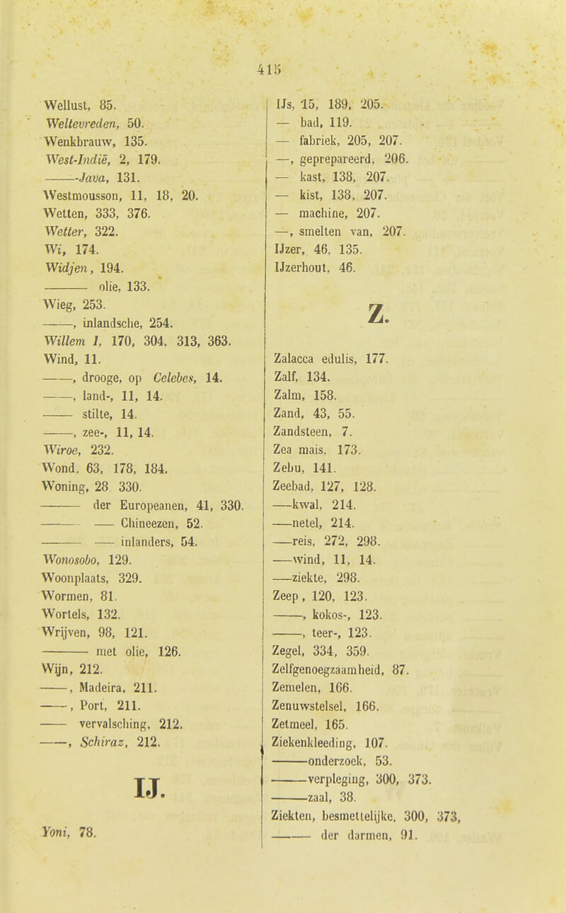 Wellust, 85. Weltevreden, 50. Wenkbrauw, 135. West-Indiè, 2, 179. -Java, 131. AVestmousson, 11, 18, 20. Wetten, 333, 376. mtter, 322. Wi, 174. Widjen, 194. olie, 133. Wieg, 253. , inlandsche, 254. Willem 1, 170, 304. 313, 363. Wind, 11. , drooge, op Celeben, 14. , land-, 11, 14. stilte, 14. , zee-, 11,14. Wiroe, 232. Wond. 63. 178, 184. Woning, 28 330. der Europeanen, 41, 330. — Chineezen, 52. — inlanders, 54. Wo7iosobo, 129. Woonplaats, 329. Wormen, 81. Wortels, 132. Wrijven, 98, 121. met olie, 126. Wijn, 212. , Madeira. 211. , Port, 211. vervaisciiing, 212. , Schiraz. 212. IJ. Yoni, 78. IJs, -15, 189. 205. — bad, 119. — fabriek, 205, 207. —, geprepareerd, 206. — kast, 138, 207. — kist, 138, 207. — machine, 207. —, smelten van, 207. IJzer, 46. 135. Ijzerhout, 46. Z. Zalacca edulis, 177. Zalf, 134. Zalm, 158. Zand, 43, 55. Zandsteen, 7. Zea mais, 173. Zebu, 141. Zeebad, 127, 128. —kwal, 214. —netel, 214. —reis, 272, 298. —wind, 11, 14. —ziekte, 298. Zeep, 120, 123. , kokos-, 123. , leer-, 123. Zegel, 334, 359. Zelfgenoegzaamheid, 87. Zemelen, 166. Zenuwstelsel, 166. Zetmeel, 165. Ziekenkleeding. 107. onderzoek, 53. verpleging, 300, 373. zaal, 38. Ziekten, besmettelijke, 300, 373, der darmen, 91.