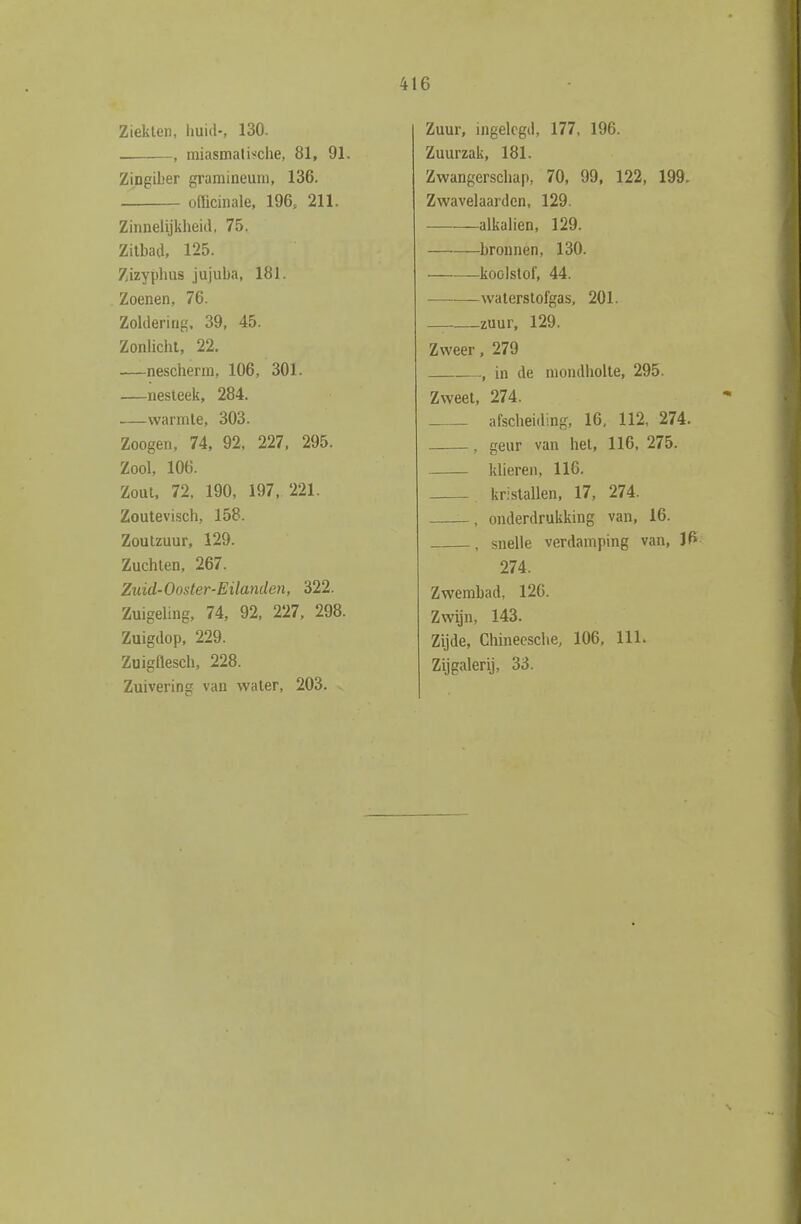 Ziekten, huid-, 130. . , nüasmalWche, 81, 91. Zingiber gramineuni, 136. officinale, 196, 211. Zinnelijkheid, 75. Zitbad, 125. Zizyphus jujuba, 181. Zoenen, 76. Zoldering. 39, 45. Zonlicht, 22. —nescherm, 106, 301. —nesteek, 284. —warmte, 303. Zoogen, 74, 92, 227, 295. Zool, 106. Zout, 72. 190, 197, 221. Zoutevisch, 158. Zoutzuur, 129. Zuchten, 267. Zuid-Ooster-Eüanden, 322. Zuigeling, 74, 92, 227, 298. Zuigdop, 229. Zuigflesch, 228. Zuivering van water, 203. Zuur, ingelegd, 177, 196. Zuurzak, 181. Zwangerschap, 70, 99. 122, 199. Zwavelaardcn, 129. alkaliën, 129. bronnen, 130. koolstof, 44. waterstofgas, 201. zuur, 129. Zweer, 279 , in de mondholte, 295. Zweet, 274. afscheiding, 16, 112, 274. , geur van het, 116, 275. klieren, 116. kristallen, 17, 274. , onderdrukking van, 16. , snelle verdamping van, If» 274. Zwembad, 126. Zwijn, 143. Zijde, Chineesche, 106, 111. Zijgalerij, 33.