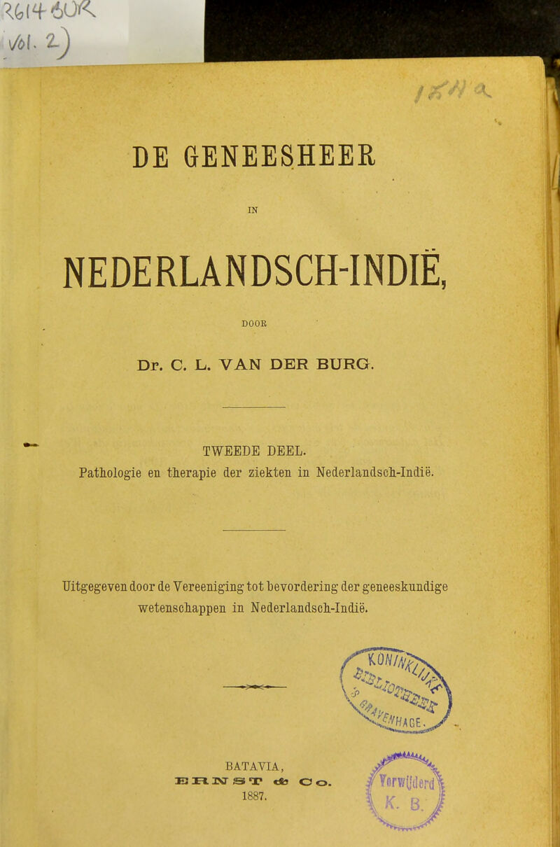 IN NEDERLANDSCH-INDIË, Dr. C. L. VAN DER BURG. TWEEDE DEEL. Pathologie en therapie der ziekten in NederlandscMndië. Uitgegeven door de Vereeniging tot bevordering der geneeskundige wetenscliappen in NederlandscMndië. DOOR BATAVIA, 33 mvr Si T tso O O. 1887.
