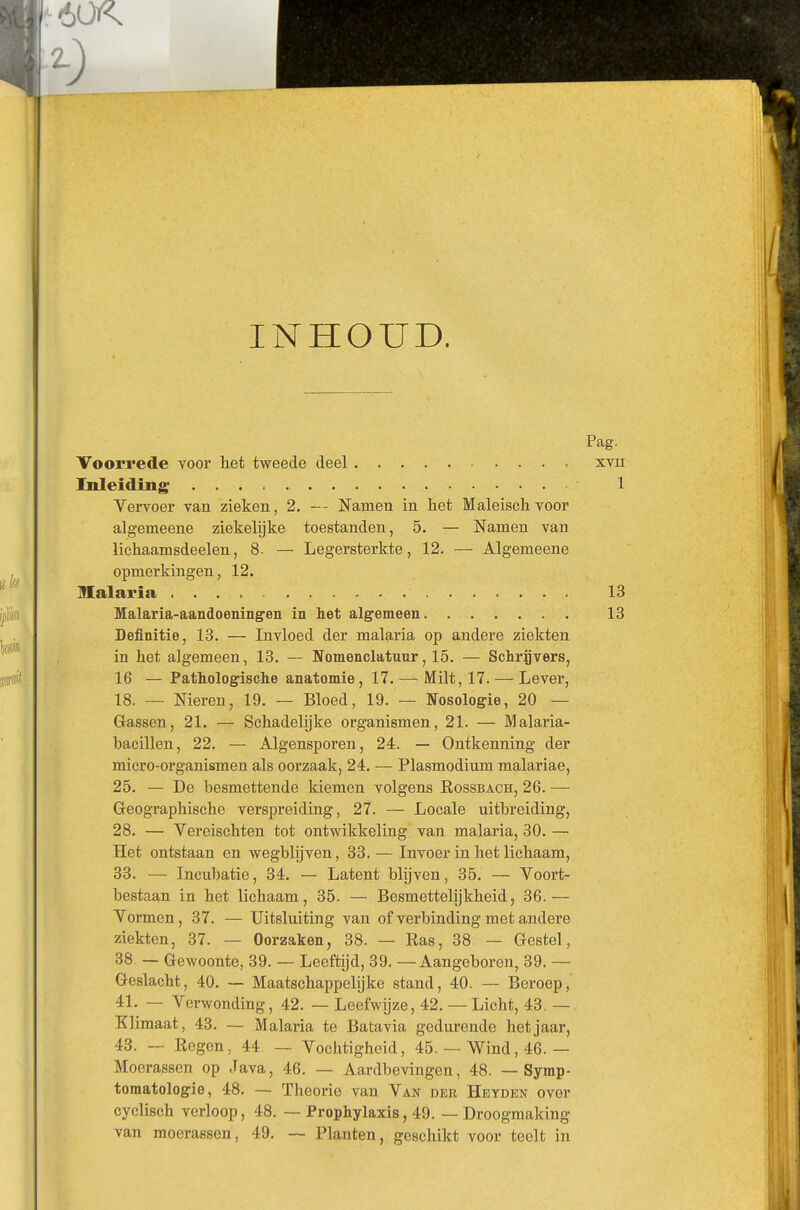 INHOUD. Voorrede voor het tweede deel Inleiding; Vervoer van zieken, 2. — Namen in het Maleiseh voor algemeene ziekelijke toestanden, 5. — Namen van liehaamsdeelen, 8. — Legersterkte, 12. — Algemeene opmerkingen, 12. Malaria Malaria-aandoeningfen in het algemeen Definitie, 13. — Invloed der malaria op andere ziekten in het algemeen, 13. — Nomenclatuur, 15. — Schrijvers, 16 — Pathologische anatomie , 17. — Milt, 17. — Lever, 18. — Nieren, 19. — Bloed, 19. — Nosologie, 20 — Gassen, 21. — Schadelijke organismen, 21. — Malaria- bacillen, 22. — Algensporen, 24. — Ontkenning der micro-organismen als oorzaak, 24. — Plasmodium malariae, 25. — De besmettende kiemen volgens Kossbach, 26. — Geographische verspreiding, 27. — Locale uitbreiding, 28. — Vereischten tot ontwikkeling van malaria, 30. — Het ontstaan en wegblijven, 33. — Invoer in het lichaam, 33. — Incubatie, 34. — Latent blijven, 35. — Voort- bestaan in het lichaam, 35. — Besmettelijkheid, 36.— Vormen, 37. — Uitsluiting van of verbinding met andere ziekten, 37. — Oorzaken, 38. — Kas, 38. — Gestel, 38 — Gewoonte, 39. — Leeftijd, 39. —Aangeboren, 39. — Geslacht, 40. — Maatschappelijke stand, 40. -- Beroep, 41. — Verwonding, 42. — Leefwijze, 42. — Licht, 43. — Klimaat, 43. — Malaria te Batavia gedurende het jaar, 43. — Kegen, 44 — Vochtigheid, 45. — Wind, 46.— Moerassen op Java, 46. — Aardbevingen, 48. — Symp- tomatologie, 48. — Theorie van Van der Heyden over cyclisch verloop, 48. — Prophylaxis, 49. — Droogmaking van moerassen, 49. — Planten, geschikt voor teelt in