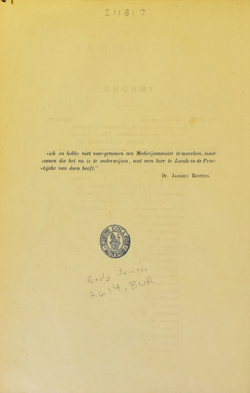 »ick en hebbe niet voor-genomen een Medicijnmeester te maecken, maer >eenen die het nu is te onderwijsen, wat men hier te Lande in de Vrac- tijcke van doen heeft. Dr. Jacobus Bomius.
