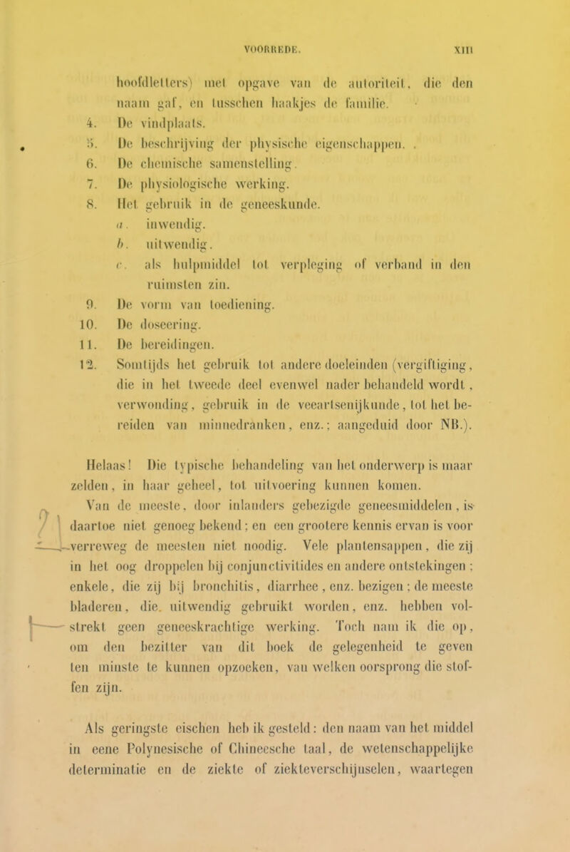 hoofdlellers) inel oj)f>avo van de aulorilcil, die den naam gal', en liissehen haakjes de lainilie. 4. De vindplaals. ï>. De heselirijvinj? der pliysisclie eijjenscliappen. . 6. De clieinische samenslcllinij. 7. De pliysiologische werking. 8. Hel. gebrnik in de geneeskunde. n. inwendig. h. nitwendiff. r als liulpniiddel lol verpleging of verband in den riiinislen zin. O De vorm van toediening. 10. De (btseering. 11. De I»erei(lingen. 12. Sonilijds het gebruik tot andere doeleinden (vergiftiging, die in het tweede deel evenwel nader behandeld wordt, verwonding, gel)ruik in de veeartsenijkunde, lot het be- reiden van minnedranken, enz.; aangeduid door NB.). Helaas! Die typische behandeling van liet onderwerp is maar zelden, in haar geheel, tol. uitvoering kunnen komen. Van de meeste, door inlanders gebezigde geneesmiddelen, is- daartoe niet genoeg bekend; en een groolere kennis ervan is voor verreweg de meesten niet noodig. Vele plantensappen, die zij in het oog droppelen bij conjunctivilides en andere ontstekingen : enkele, die zij bij bronchitis, diarrhee , enz. bezigen : de meeste bladeren, die. uitwendig gebruikt worden, enz. hebben vol- strekt geen geneeskrachtige werking. Toch nam ik die op , om den bezitter van dit boek de gelegenheid te geven ten minste te kunnen opzoeken, van welken oorsprong die stof- fen zijn. Als geringste eischen heb ik gesteld: den naam van het middel in eene Polynesische of Chineesche taal, de wetenschappelijke determinatie en de ziekte of ziekteverschijnselen, waartegen