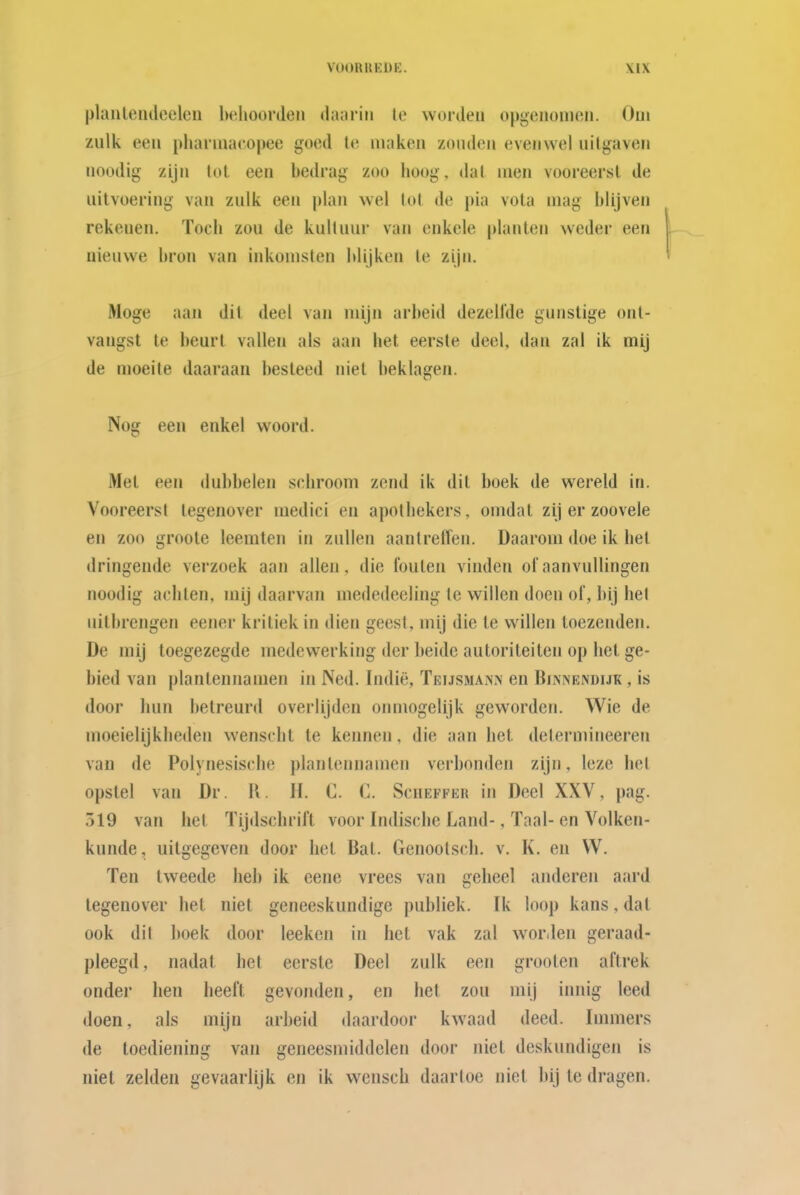 planleiuleeleu belioordon daarin Ie worden opgenomen. Oui zulk een pharniacopee goed Ie maken zouden evenwel uilgaven noodig zijn lol een bedrag zoo hoog, dal men vooreersl de uitvoering van zulk een j)lan wel lol de pia vota mag blijven rekenen. Toch zou de kuil uur van enkele planten weder een nieuwe bron van inkomsten blijken Ie zijn. Moge aan dit deel van mijn arbeid dezelfde gunstige ont- vangst Ie beurt vallen als aan het eerste deel, dan zal ik mij de moeite daaraan besteed niet beklagen. Nog een enkel woord. Met een dubbelen schroom zend ik dit boek de wereld in. Vooreerst tegenover medici en apothekers, omdat zi.] er zoovele en zoo groole leemten in zullen aantreffen. Daarom doe ik het dringende verzoek aan allen, die foulen vinden of aanvullingen noodig achten, mij daarvan mededeeling Ie willen doen ol', bij hel uitbrengen eener kritiek in dien geest, mij die te willen toezenden. De mij toegezegde medewerking der beide autoriteiten op het ge- bied van plantennamen in Ned. Indië, Teijsmann en Bininendijk , is door hun betreurd overlijden onmogelijk geworden. Wie de moeielijkheden wenschl te kennen, die aan het delermineeren van de Polynesische plantennamen verbonden zijn, leze hel opstel van Dr. R. H. C. C. Scheffer in Deel XXV, pag. 519 van het Tijdschrift voor Indische Land-, Taal-en Volken- kunde, uitgegeven door het Bal. Genoolsch. v. K. en V^. Ten tweede heb ik eene vrees van geheel anderen aard tegenover het niet geneeskundige publiek. Ik loop kans, dal ook dit boek door leeken in het vak zal worden geraad- pleegd, nadat hel eerste Deel zulk een groeten aftrek onder hen heeft gevoiulen, en het zou mij innig leed doen, als mijn arbeid daardoor kwaad deed. Immers de toediening van geneesmiddelen door niet deskundigen is niet zelden gevaarlijk en ik wensch daarloe niet bij Ie dragen.