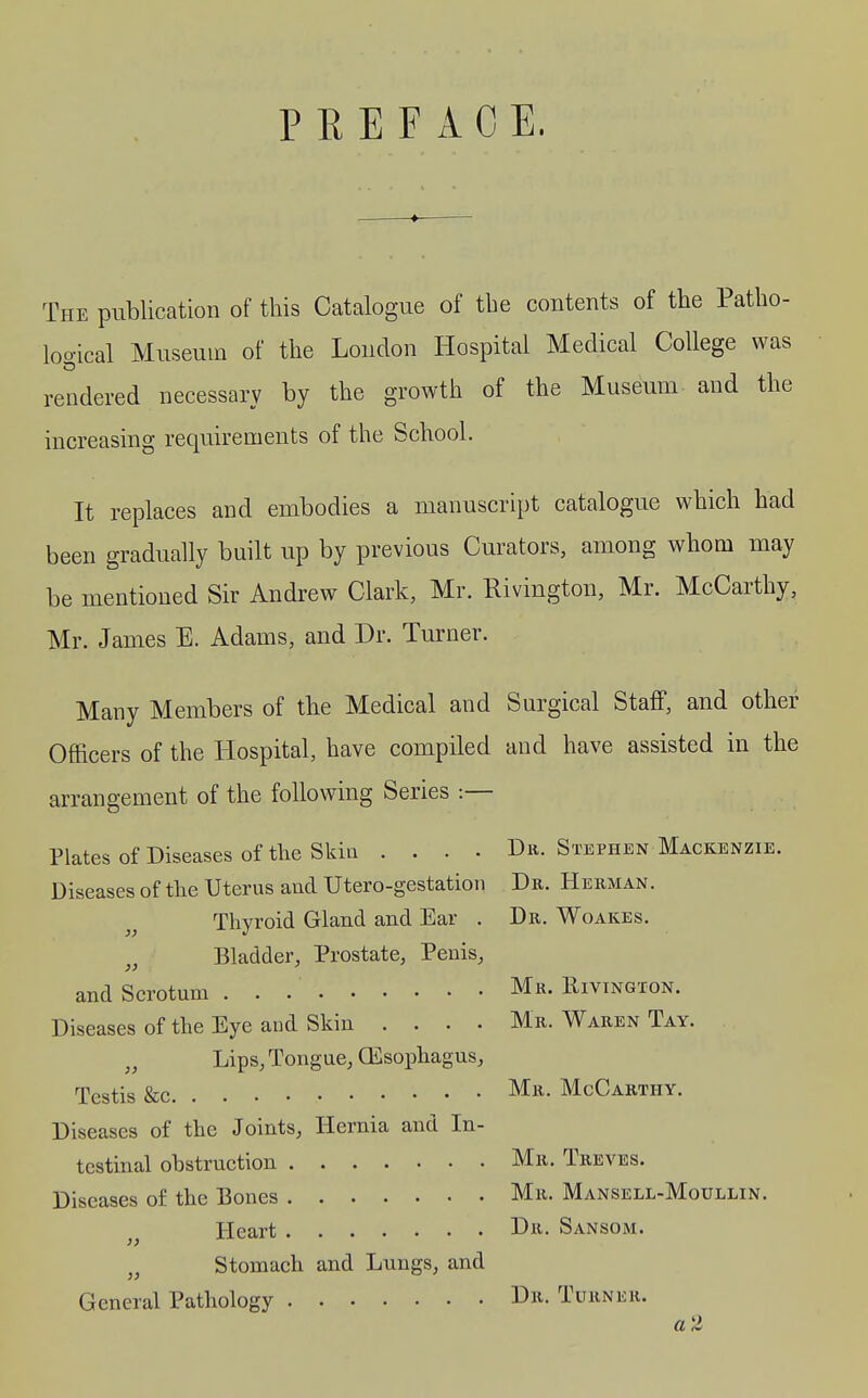 PREFACE. The publication of tliis Catalogue of the contents of the Patho- logical Museum of the Loudon Hospital Medical College was rendered necessary by the growth of the Museum and the increasing requirements of the School. It replaces and embodies a manuscript catalogue which had been gradually built up by previous Curators, among whom may be mentioned Sir Andrew Clark, Mr. Rivington, Mr. McCarthy, Mr. James E. Adams, and Dr. Turner. Many Members of the Medical and Surgical Staff, and other Officers of the Hospital, have compiled and have assisted in the arrangement of the following Series :— Plates of Diseases of the Skin .... Dr. Stephen Mackenzie. Diseases of the Uterus and Utero-gestation Dr. Herman. Thyroid Gland and Ear . Dr. Woakes. Bladder, Prostate, Penis, and Scrotum Mr. Rivington. Diseases of the Eye aud Skin .... Mr. Waren Tay. „ Lips, Tongue, CEsophagus, Testis &c Mr. McCarthy. Diseases of the Joints, Hernia and In- testinal obstruction Mr. Treves. Diseases of the Bones Mr. Mansell-Moullin. Heart Di^- Sansom. Stomach and Lungs, and }) }} General Pathology Dr. Turner. a2