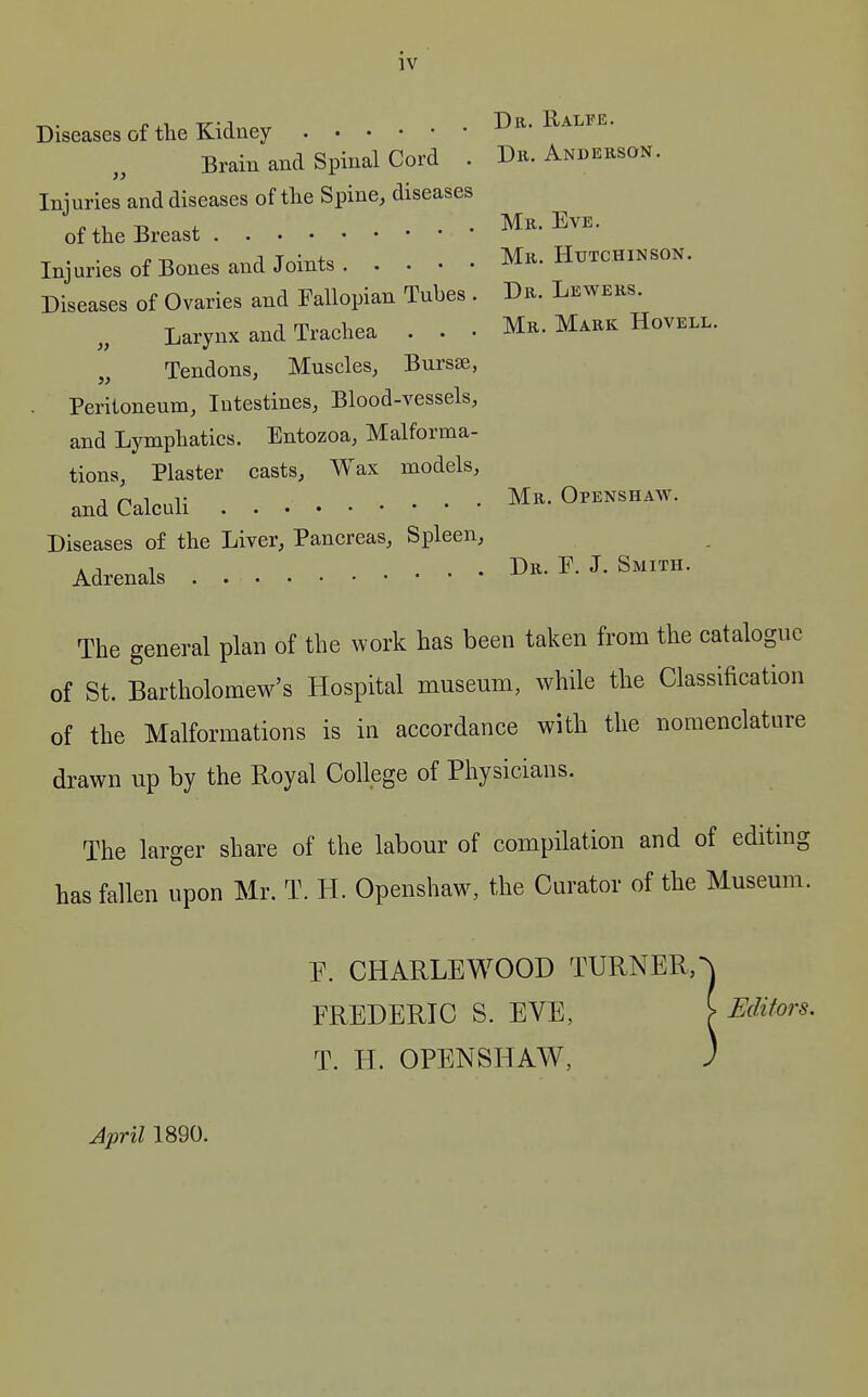 }) )} IV Diseases of the Kidney Dr. Ralfe. Brain and Spinal Cord . Dii. Anderson. Injuries and diseases of the Spine, diseases of the Breast M.^.^yr^. Injuries of Bones and Joints Mr. Htttchinson. Diseases of Ovaries and Fallopian Tubes . Dr. Lewers. Larynx and Trachea . . • Mr. Mark Hovell. Tendons, Muscles, Bursse, Peritoneum, Intestines, Blood-vessels, and Lymphatics. Entozoa, Malforma- tions, Plaster casts. Wax models, and Calculi Mr. Openshaw. Diseases of the Liver, Pancreas, Spleen, Adrenals Dr. F. J. Smith. The general plan of the work has been taken from the catalogue of St. Bartholomew's Hospital museum, while the Classification of the Malformations is in accordance with the nomenclature drawn up by the Royal College of Physicians. The larger share of the labour of compilation and of editing has fallen upon Mr. T. H. Openshaw, the Curator of the Museum. P. CHARLEWOOD TURNER, FREDERIC S. EVE, [ Editors. T. H. OPENSHAW, April 1890.