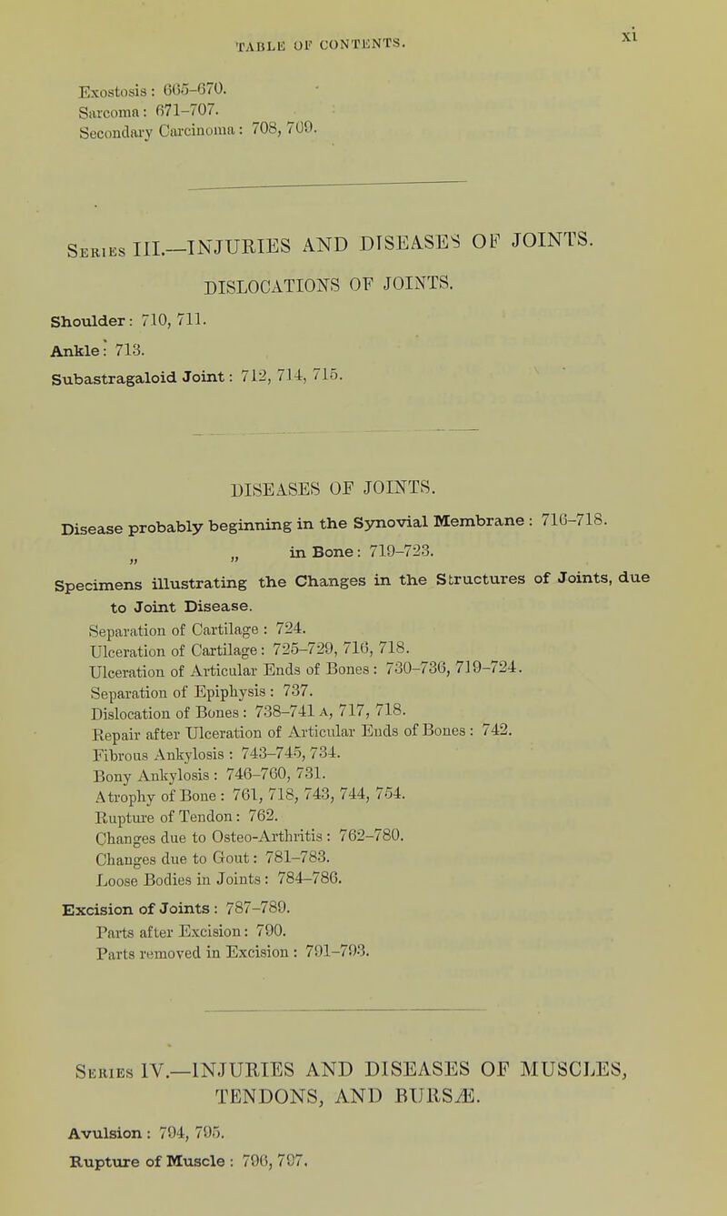 Exostosis: 605-G70. Sarcoma: 071-707. Secondary Carcinoma: 708, 709. Skries IIL-INJURIES AND DISEASES OP JOINTS. DISLOCATIONS OF JOINTS. Shotader: 710, 711. Ankle! 713. Subastragaloid Joint: 712, 714, 715. DISEASES OF JOINTS. Disease probably beginning in the Synovial Membrane : 716-718. in Bone: 719-72-3. Specimens illustrating the Changes in the Structures of Joints, due to Joint Disease. Separation of Cartilage : 724. Ulceration of Cartilage: 725-729, 716, 718. ^ Ulceration of Articular Ends of Bones : 730-736, 719-724. Separation of Epiphysis : 737. Dislocation of Bones : 738-741 a, 717, 718. Repair after Ulceration of Articular Ends of Bones : 742. Fibrous Ankylosis : 743-745, 734. Bony Ankylosis : 746-760, 731. Atrophy of Bone : 761, 718, 743, 744, 754. Rupture of Tendon: 762. Changes due to Osteo-Arthritis : 762-780. Changes due to Gout: 781-783. Loose Bodies in Joints: 784-786. Excision of Joints : 787-789. Parts after Excision: 790. Parts removed in Excision : 791-793. Series IV.—INJURIES AND DISEASES OF MUSCLES, TENDONS, AND BURS.E. Avulsion: 794, 795. Rupture of Muscle : 79(), 707.