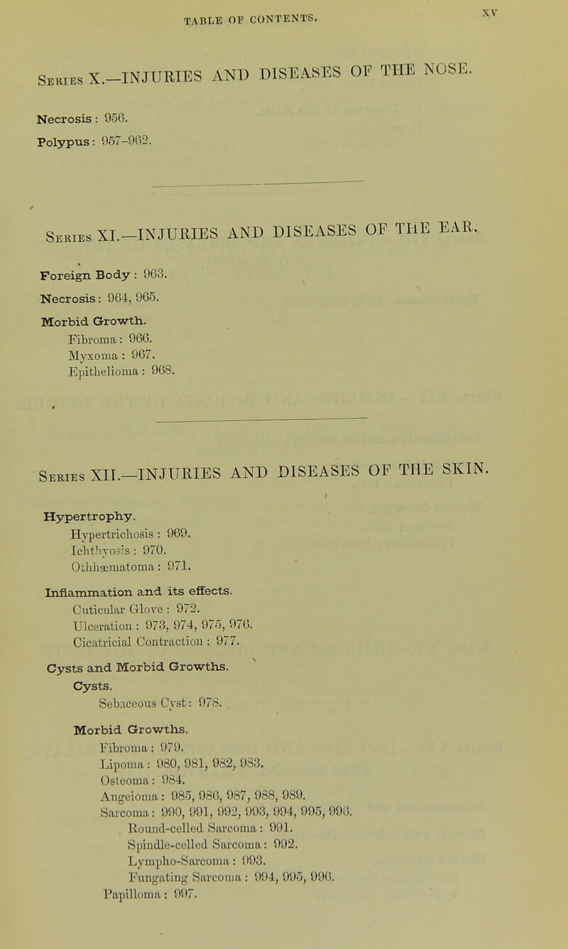 Series X.-INJURIES AND Necrosis: 956. Polypus: 957-962. DISEASES OF THE NOSE. Series XL-INJURIES AND DISEASES OF THE EAR. Foreign Body: 963. Necrosis: 964, 965. Morbid Growth. Fibroma: 966. Myxoma : 967. Epithelioma: 968. Series XII.-INJURIES AND DISEASES OF THE SKIN. Hypertrophy. Hypertrichosis : 969. Ichthyosis : 970. Othhsematoma: 971. Inflammation and its effects. CuticLilar Glove : 972. Ulceratiou : 973, 974, 975, 976. Cicatricial Contraction: 977. Cysts and Morbid Growths. Cysts. Sebaceous Cyst: 978. Morbid Growths. Fibroma: 979. Lipoma : 980, 081, 982, 983. Osteoma: 984. Angeioma : 985, 986, 987, 988, 989. Sarcoma: 990, 991, 992, 993, 994, 995, 990. llouiid-celled Sarcoma: 991. Spindle-celled Sarcoma: 992. Lyraplio-Sarcoma: 993. Fungating Sarcoma : 994, 995, 996. Papilh)ma; 997.