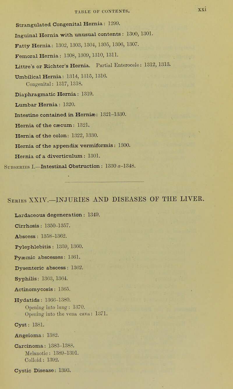 Strangulated Congenital Hernia: 1299. Inguinal Hernia with unusual contents : 13U0, 1301. Fatty Hernia: 1302, 1303,1304, 1305, 1306, 1307. Femoral Hernia : 1308, 1309,1310, 1311. Littre's or RicMer's Hernia. Partial Enterocele: 1312, 1313. Umbilical Hernia: 1314, 1315, 131G. CoDgenital: 1317, 1318. Diaphragmatic Hernia: 1319. Lumbar Hernia: 1320. Intestine contained in Herniae: 1321-1330. Hernia of the caecum: 1321. Hernia of the colon: 1322, 1330. Hernia of the appendix vermiformis: 1300. Hernia of a diverticulum : 1301. SuBSERiES I.—Intestinal Obstruction: 1330 «-1348. Series XXIV.—INJURIES AND DISEASES OF THE LIVER. Lardaceous degeneration: 1349. Cirrhosis: 1350-1357. Abscess: 1358-1362. Pylephlebitis: 1359, 13G0. Pysemic abscesses: 1361. Dysenteric abscess: 1362. Syphilis: 1363, 1364. Actinomycosis: 1365. Hydatids: 1.36G-1380. Opening into lung : 1370. Opening into the vena cava: 1371. Cyst: 1381. Angeioma: 1382. Carcinoma: 1383-1388. Melanotic: 1389-1391. Colloid: 1392. Cystic Disease: 1393,